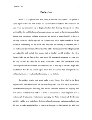 Reaction Paper

7

Evaluation
Pettis’ (2002) presentation was about professional development. Her points of
views argued that we are both learners and teachers at the same time; Pettis supported her
ideas when explaining that we as English teachers kept learning throughout our whole
working life, this could be because languages change and update as the time passes and also
because new techniques, methods, approaches, etc evolve or appear in order to improve
teaching. Pettis was convincing when she explained that it was important to know that we
will never stop learning and we should take innovation and updating as important parts of
our professional development. Moreover, Pettis added that an educator must be principled,
knowledgeable and skilful, this means that a teacher should combine this three
characteristics and use them to do a good work, this argument is supported in a clear way
not only because we know that we study to become experts, but also because being
knowledgeable and skillful show how capable we are of working as teachers, people who
should know how to use several topics, know how to address them appropriately and
sufficiently to convey results and understanding in our students.

In addition, a point that would make people change their mind is that Pettis
suggested that professional needs and interests change over time, which was why teachers
should keep evolving and innovating, this process should be personal and ongoing. This
point should inspire teachers and us to think of innovation as a very important tool to
professional development. Furthermore, according to Pettis professional development
activities enabled us to make better decisions when choosing new techniques and activities.
We have to make personal efforts to growth professional, we have to look for additional

 