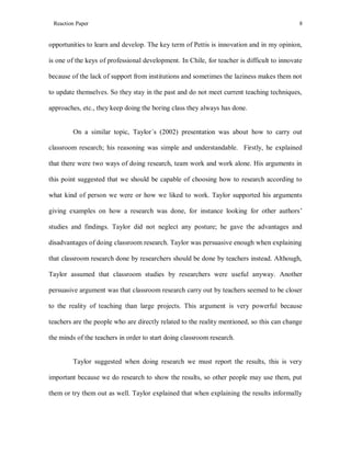 Reaction Paper

8

opportunities to learn and develop. The key term of Pettis is innovation and in my opinion,
is one of the keys of professional development. In Chile, for teacher is difficult to innovate
because of the lack of support from institutions and sometimes the laziness makes them not
to update themselves. So they stay in the past and do not meet current teaching techniques,
approaches, etc., they keep doing the boring class they always has done.

On a similar topic, Taylor´s (2002) presentation was about how to carry out
classroom research; his reasoning was simple and understandable. Firstly, he explained
that there were two ways of doing research, team work and work alone. His arguments in
this point suggested that we should be capable of choosing how to research according to
what kind of person we were or how we liked to work. Taylor supported his arguments
giving examples on how a research was done, for instance looking for other authors’
studies and findings. Taylor did not neglect any posture; he gave the advantages and
disadvantages of doing classroom research. Taylor was persuasive enough when explaining
that classroom research done by researchers should be done by teachers instead. Although,
Taylor assumed that classroom studies by researchers were useful anyway. Another
persuasive argument was that classroom research carry out by teachers seemed to be closer
to the reality of teaching than large projects. This argument is very powerful because
teachers are the people who are directly related to the reality mentioned, so this can change
the minds of the teachers in order to start doing classroom research.

Taylor suggested when doing research we must report the results, this is very
important because we do research to show the results, so other people may use them, put
them or try them out as well. Taylor explained that when explaining the results informally

 