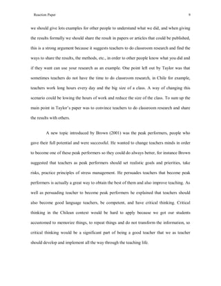 Reaction Paper

9

we should give lots examples for other people to understand what we did, and when giving
the results formally we should share the result in papers or articles that could be published,
this is a strong argument because it suggests teachers to do classroom research and find the
ways to share the results, the methods, etc., in order to other people know what you did and
if they want can use your research as an example. One point left out by Taylor was that
sometimes teachers do not have the time to do classroom research, in Chile for example,
teachers work long hours every day and the big size of a class. A way of changing this
scenario could be lowing the hours of work and reduce the size of the class. To sum up the
main point in Taylor’s paper was to convince teachers to do classroom research and share
the results with others.

A new topic introduced by Brown (2001) was the peak performers, people who
gave their full potential and were successful. He wanted to change teachers minds in order
to become one of these peak performers so they could do always better, for instance Brown
suggested that teachers as peak performers should set realistic goals and priorities, take
risks, practice principles of stress management. He persuades teachers that become peak
performers is actually a great way to obtain the best of them and also improve teaching. As
well as persuading teacher to become peak performers he explained that teachers should
also become good language teachers, be competent, and have critical thinking. Critical
thinking in the Chilean context would be hard to apply because we got our students
accustomed to memorize things, to repeat things and do not transform the information, so
critical thinking would be a significant part of being a good teacher that we as teacher
should develop and implement all the way through the teaching life.

 