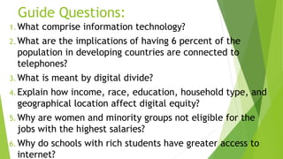 Guide Questions:
1. What comprise information technology?
2. What are the implications of having 6 percent of the
population in developing countries are connected to
telephones?
3. What is meant by digital divide?
4. Explain how income, race, education, household type, and
geographical location affect digital equity?
5. Why are women and minority groups not eligible for the
jobs with the highest salaries?
6. Why do schools with rich students have greater access to
internet?
 