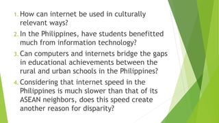 1. How can internet be used in culturally
relevant ways?
2. In the Philippines, have students benefitted
much from information technology?
3. Can computers and internets bridge the gaps
in educational achievements between the
rural and urban schools in the Philippines?
4. Considering that internet speed in the
Philippines is much slower than that of its
ASEAN neighbors, does this speed create
another reason for disparity?
 