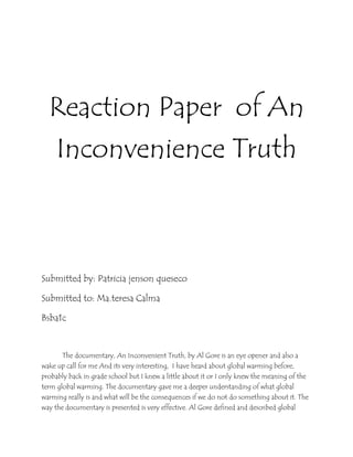 Reaction Paper of An
Inconvenience Truth
Submitted by: Patricia jenson queseco
Submitted to: Ma.teresa Calma
Bsba1c
The documentary, An Inconvenient Truth, by Al Gore is an eye opener and also a
wake up call for me And its very interesting, I have heard about global warming before,
probably back in grade school but I knew a little about it or I only knew the meaning of the
term global warming. The documentary gave me a deeper understanding of what global
warming really is and what will be the consequences if we do not do something about it. The
way the documentary is presented is very effective. Al Gore defined and described global
 
