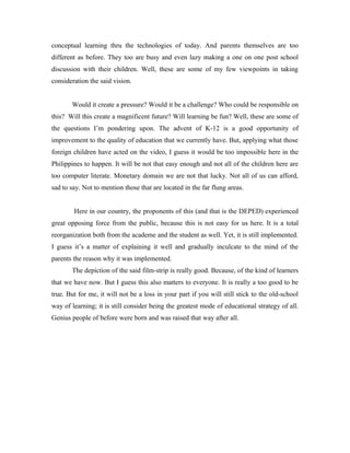 conceptual learning thru the technologies of today. And parents themselves are too
different as before. They too are busy and even lazy making a one on one post school
discussion with their children. Well, these are some of my few viewpoints in taking
consideration the said vision.


       Would it create a pressure? Would it be a challenge? Who could be responsible on
this? Will this create a magnificent future? Will learning be fun? Well, these are some of
the questions I’m pondering upon. The advent of K-12 is a good opportunity of
improvement to the quality of education that we currently have. But, applying what those
foreign children have acted on the video, I guess it would be too impossible here in the
Philippines to happen. It will be not that easy enough and not all of the children here are
too computer literate. Monetary domain we are not that lucky. Not all of us can afford,
sad to say. Not to mention those that are located in the far flung areas.


        Here in our country, the proponents of this (and that is the DEPED) experienced
great opposing force from the public, because this is not easy for us here. It is a total
reorganization both from the academe and the student as well. Yet, it is still implemented.
I guess it’s a matter of explaining it well and gradually inculcate to the mind of the
parents the reason why it was implemented.
       The depiction of the said film-strip is really good. Because, of the kind of learners
that we have now. But I guess this also matters to everyone. It is really a too good to be
true. But for me, it will not be a loss in your part if you will still stick to the old-school
way of learning; it is still consider being the greatest mode of educational strategy of all.
Genius people of before were born and was raised that way after all.
 