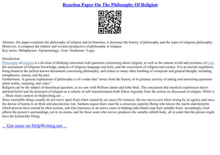 Reaction Paper On The Philosophy Of Religion
Abstract: this paper examines the philosophy of religion and its branches, it discusses the history of philosophy and the types of religious philosophy.
Moreover, it compares the Islamic and western perspective of philosophy in religion.
Key terms: Metaphysics– Epistemology– God– Hinduism– Logic
Introduction
Philosophy of religion is a division of thinking concerned with questions concerning about religion, as well as the natural world and existence of God,
the assessment of religious knowledge, analysis of religious language and texts, and the association of religion and science. It is an ancient regulation,
being found in the earliest known documents concerning philosophy, and relates to many other kindling of viewpoint and general thought, including
metaphysics, reason, and the past.
Furthermore, A general explanation of philosophy is of a order that "arises from the history of its primary activity of asking and answering questions
about reality, meaning, and value."
Religion can be the subject of theoretical question, as we saw with William James and John Hick. The conclusion that mystical experiences led to
spiritual belief and the portrayal of religion as a vehicle of self–transformation both follow logically from the notion we discussed of religion. While it
... Show more content on Helpwriting.net ...
Since insensible things usually do not move apart from when caused by an cause (for instance, the axe moves just when swung by an agent), and since
the decree of karma is an thick and unconscious law, Sankara argues there must be a conscious supreme Being who knows the merits and demerits
which persons have earned by their actions, and who functions as an active cause in helping individuals reap their suitable fruits. accordingly, God
affects the person's surroundings, yet to its atoms, and for those souls who revive, produces the suitable rebirth body, all in order that the person might
have the karmically fitting
... Get more on HelpWriting.net ...
 