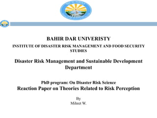 BAHIR DAR UNIVERISTY
INSTITUTE OF DISASTER RISK MANAGEMENT AND FOOD SECURITY
STUDIES
Disaster Risk Management and Sustainable Development
Department
PhD program: On Disaster Risk Science
Reaction Paper on Theories Related to Risk Perception
By
Mihret W.
 