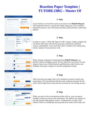 Reaction Paper Template |
TUTORE.ORG - Master Of
1. Step
To get started, you must first create an account on site HelpWriting.net.
The registration process is quick and simple, taking just a few moments.
During this process, you will need to provide a password and a valid email
address.
2. Step
In order to create a "Write My Paper For Me" request, simply complete the
10-minute order form. Provide the necessary instructions, preferred
sources, and deadline. If you want the writer to imitate your writing style,
attach a sample of your previous work.
3. Step
When seeking assignment writing help from HelpWriting.net, our
platform utilizes a bidding system. Review bids from our writers for your
request, choose one of them based on qualifications, order history, and
feedback, then place a deposit to start the assignment writing.
4. Step
After receiving your paper, take a few moments to ensure it meets your
expectations. If you're pleased with the result, authorize payment for the
writer. Don't forget that we provide free revisions for our writing services.
5. Step
When you opt to write an assignment online with us, you can request
multiple revisions to ensure your satisfaction. We stand by our promise to
provide original, high-quality content - if plagiarized, we offer a full
refund. Choose us confidently, knowing that your needs will be fully met.
Reaction Paper Template | TUTORE.ORG - Master Of Reaction Paper Template | TUTORE.ORG - Master Of
 
