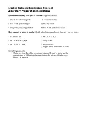 Reaction Rates and Equilibrium Constant
Laboratory Preparation Instructions
Equipment needed by each pair of students: (Typically 16 sets)
1) One 10-mL volumetric pipets 4) Two thermometers
2) Two 10-mL graduated pipets 5) One stop watch
3) One pipette pump, or pipette bulb 6) Two 10-mL graduated cylinders
Class reagents or general supply: (divide all solutions equally into four sets - one per table)
1) 3-L 0.010M KI 4) 4.0-L 0.10 M HCl
2) 3.0-L 0.0010 M Na2S2O3 5) carboy of DW
3) 3.0-L 0.040 M KBrO3 6) starch indicator
(4 dropper bottles with 100 mL in each)
Special requirements:
1) On the previous day of the experiment mixture #1 must be tested and the
concentration of HCl adjusted so that the time for mixture #1 is between
90 and 110 seconds.
 