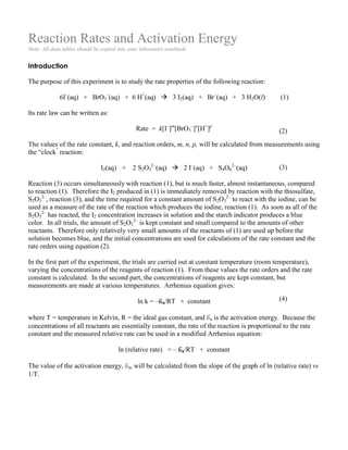 Reaction Rates and Activation Energy
Note: All data tables should be copied into your laboratory notebook.
Introduction
The purpose of this experiment is to study the rate properties of the following reaction:
6I–
(aq) + BrO3
–
(aq) + 6 H+
(aq)  3 I2(aq) + Br–
(aq) + 3 H2O(l) (1)
Its rate law can be written as:
Rate = k[I–
]m
[BrO3
–
]n
[H+
]p
The values of the rate constant, k, and reaction orders, m, n, p, will be calculated from measurements using
the “clock”
reaction:
I2(aq) + 2 S2O3
2–
(aq)  2 I–
(aq) + S4O6
2–
(aq)
Reaction (3) occurs simultaneously with reaction (1), but is much faster, almost instantaneous, compared
to reaction (1). Therefore the I2 produced in (1) is immediately removed by reaction with the thiosulfate,
S2O3
2–
, reaction (3), and the time required for a constant amount of S2O3
2–
to react with the iodine, can be
used as a measure of the rate of the reaction which produces the iodine, reaction (1). As soon as all of the
S2O3
2–
has reacted, the I2 concentration increases in solution and the starch indicator produces a blue
color. In all trials, the amount of S2O3
2–
is kept constant and small compared to the amounts of other
reactants. Therefore only relatively very small amounts of the reactants of (1) are used up before the
solution becomes blue, and the initial concentrations are used for calculations of the rate constant and the
rate orders using equation (2).
In the first part of the experiment, the trials are carried out at constant temperature (room temperature),
varying the concentrations of the reagents of reaction (1). From these values the rate orders and the rate
constant is calculated. In the second part, the concentrations of reagents are kept constant, but
measurements are made at various temperatures. Arrhenius equation gives:
ln k = –Ea/RT + constant
where T = temperature in Kelvin, R = the ideal gas constant, and Ea is the activation energy. Because the
concentrations of all reactants are essentially constant, the rate of the reaction is proportional to the rate
constant and the measured relative rate can be used in a modified Arrhenius equation:
ln (relative rate) = – Ea/RT + constant
The value of the activation energy, Ea, will be calculated from the slope of the graph of ln (relative rate) vs
1/T.
(2)
(3)
(4)
 