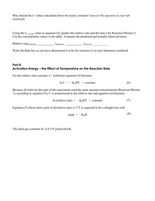 Why should the k’ values calculated above be nearly constant? (answer this question in your lab
notebook)
Using the k’average value in equation (5), predict the relative rate and the time t for Reaction Mixture 5.
Use the concentration values in the table. Compare the predicted and actually observed times.
Relative ratepredicted ____________ tpredicted ___________ tobserved _______________
Write the Rate law as you have determined it to be for reaction (1) in your laboratory notebook.
Part B:
Activation Energy – the Effect of Temperature on the Reaction Rate
For the relative rate constant, k’, Arrhenius equation (4) becomes
ln k’ = – Ea/RT + constant
Because all trials for this part of the experiment used the same reactant concentrations (Reaction Mixture
1), according to equation (5), k’ is proportional to the relative rate and equation (6) becomes
ln (relative rate) = – Ea/RT + constant
Equation (7) shows that a plot of ln(relative rate) vs 1/T is expected to be a straight line with
slope = – Ea/R
The ideal gas constant, R, is 8.314 joules/mol-K.
(6)
(7)
(8)
 