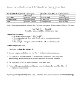 Reaction Rates and Activation Energy Notes
Reaction Flask #1 (250-mL Erlenmeyer) Reaction Flask #2 (125-mL Erlenmeyer)
add using a add using a
0.010M KI graduated cylinder 0.040M BrO3
–
graduated pipet
0.0010M S2O3
2-
volumetric pipet 0.10M HCl graduated pipet
H2O graduated cylinder 10 drops starch bottle dropper
Record the temperature of the solutions. For Part 1 the temperature should remain within a 0.5o
C range.
Add Flask #2  Flask #1
Count the seconds until the solution turns blue
For part 1 you will calculate:
a. the orders with respect to I–
, BrO3
–
, and H+
.
b. the rate constant, k, from run 1, 2, 3, 4, and the average rate constant
c. the rate law
d. then, using the average k, predict the relative rate and time for run #5
Part #2 Temperature runs
1. For all runs use Reaction Mixture #1
2. You can use your results from run 1 in Part #1 for the room temperature data.
3. The solutions in flask #1 and flask #2 must reach the temperature of the water bath
before mixing. Keep the mixture in the water bath until the solution turns blue.
4. The temperature of the run is the temperature of the water bath.
5. For the cold temperature bath record the time when the solution first turns blue (This will
be a light color blue initially).
In part #2 you will plot ln(RR) versus 1/T(K). From the slope you will calculate the activation energy.
 
