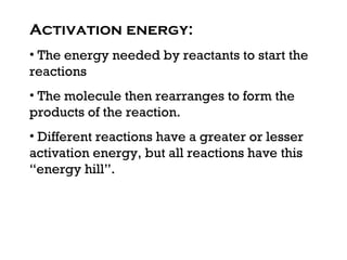 Activation energy:
• The energy needed by reactants to start the
reactions
• The molecule then rearranges to form the
products of the reaction.
• Different reactions have a greater or lesser
activation energy, but all reactions have this
“energy hill”.
 
