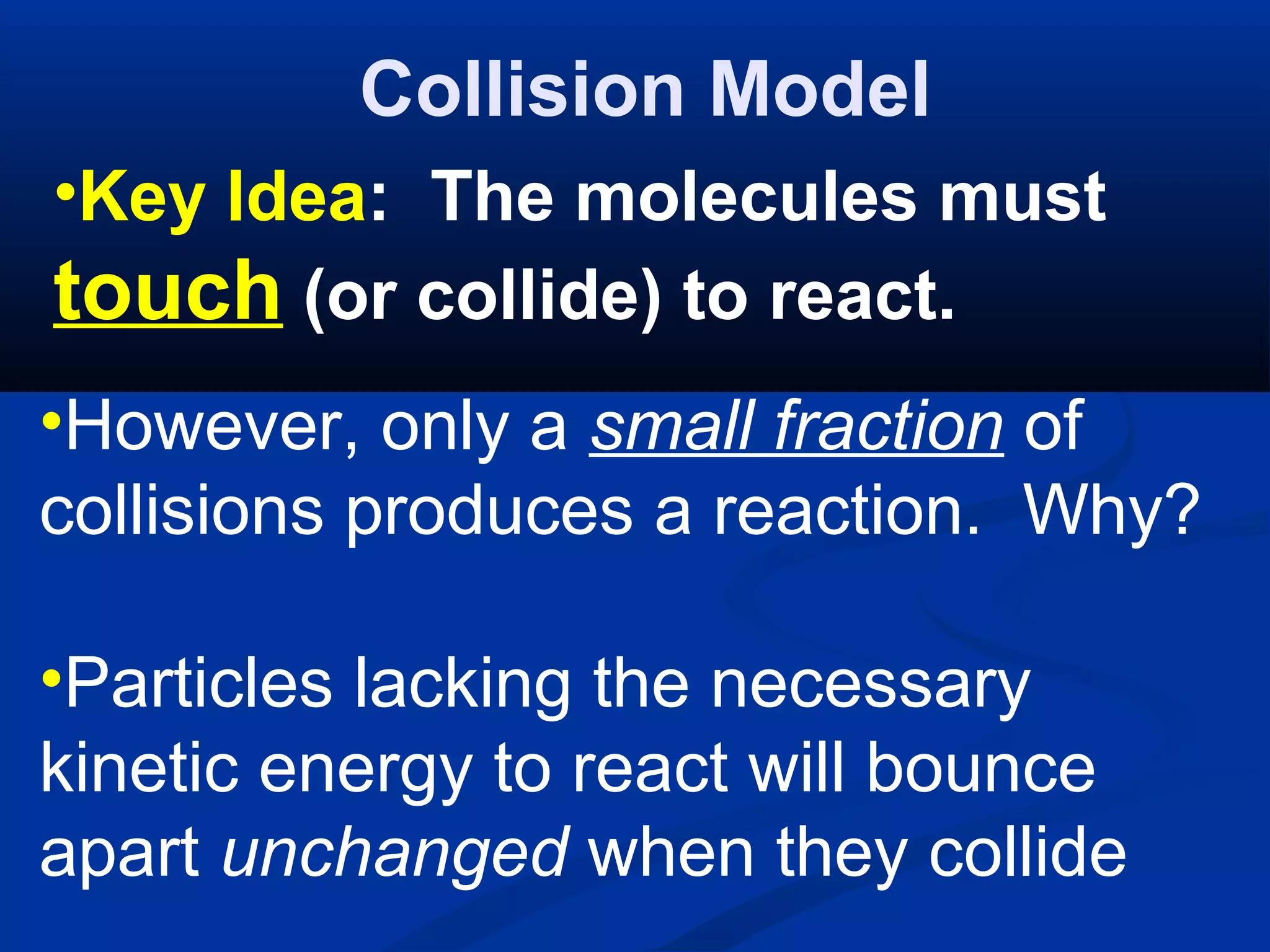 Collision Model
•Key Idea: The molecules must
touch (or collide) to react.
•However, only a small fraction of
collisions produces a reaction. Why?
•Particles lacking the necessary
kinetic energy to react will bounce
apart unchanged when they collide
 