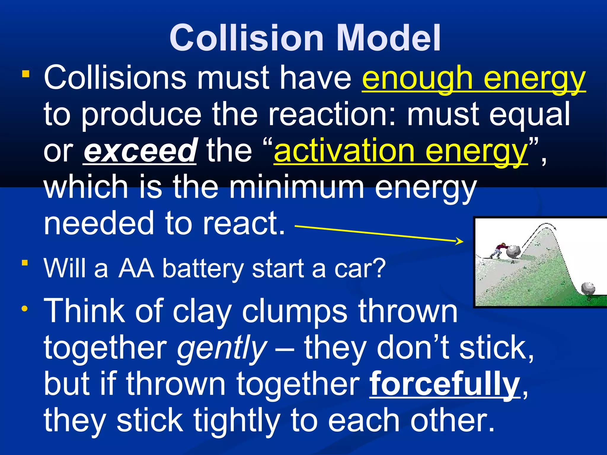 Collision Model
 Collisions must have enough energy
to produce the reaction: must equal
or exceed the “activation energy”,
which is the minimum energy
needed to react.
 Will a AA battery start a car?
• Think of clay clumps thrown
together gently – they don’t stick,
but if thrown together forcefully,
they stick tightly to each other.
 