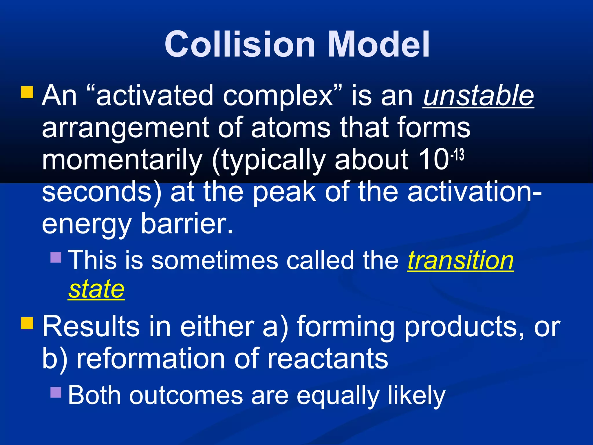 Collision Model
 An “activated complex” is an unstable
arrangement of atoms that forms
momentarily (typically about 10-13
seconds) at the peak of the activation-
energy barrier.
 This is sometimes called the transition
state
 Results in either a) forming products, or
b) reformation of reactants
 Both outcomes are equally likely
 