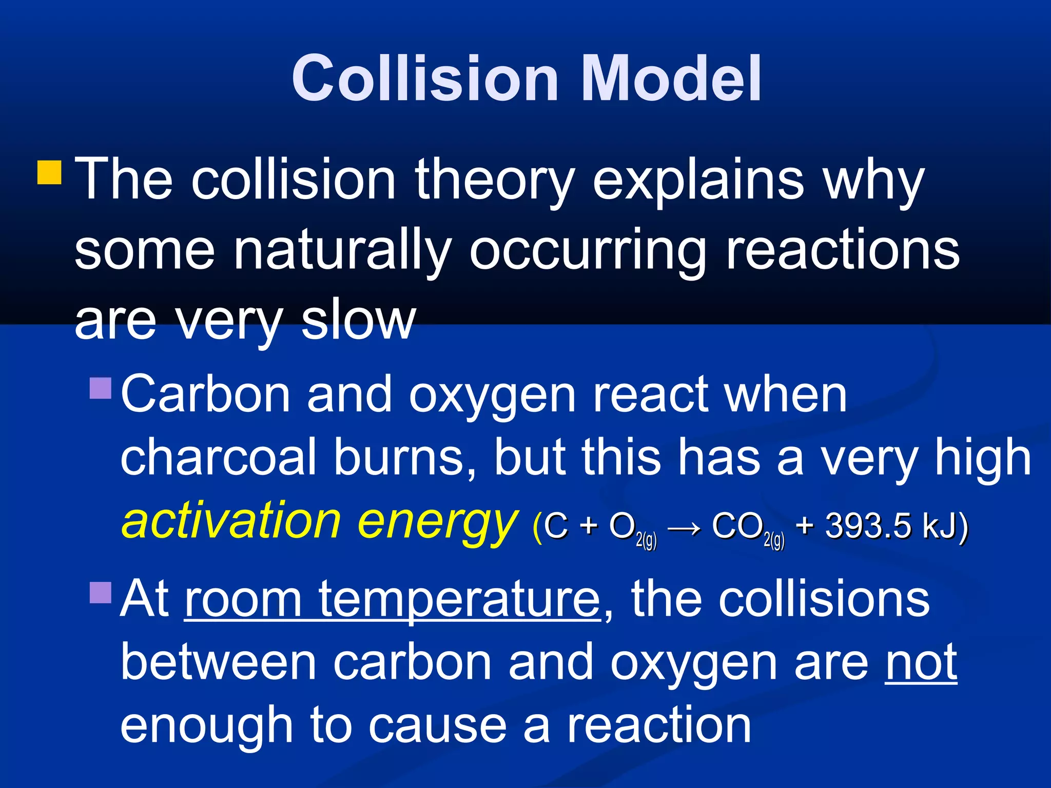 Collision Model
 The collision theory explains why
some naturally occurring reactions
are very slow
Carbon and oxygen react when
charcoal burns, but this has a very high
activation energy (C + OC + O2(g)2(g) →→ COCO2(g)2(g) + 393.5 kJ)+ 393.5 kJ)
At room temperature, the collisions
between carbon and oxygen are not
enough to cause a reaction
 