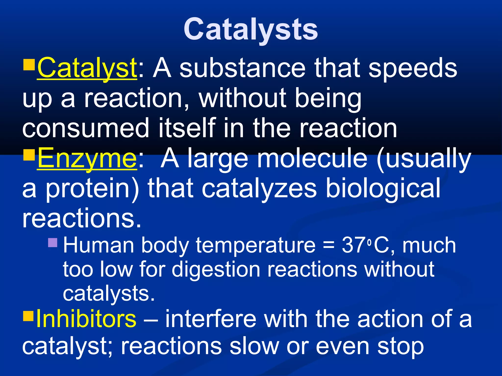 Catalysts
Catalyst: A substance that speeds
up a reaction, without being
consumed itself in the reaction
Enzyme: A large molecule (usually
a protein) that catalyzes biological
reactions.
 Human body temperature = 37o
C, much
too low for digestion reactions without
catalysts.
Inhibitors – interfere with the action of a
catalyst; reactions slow or even stop
 