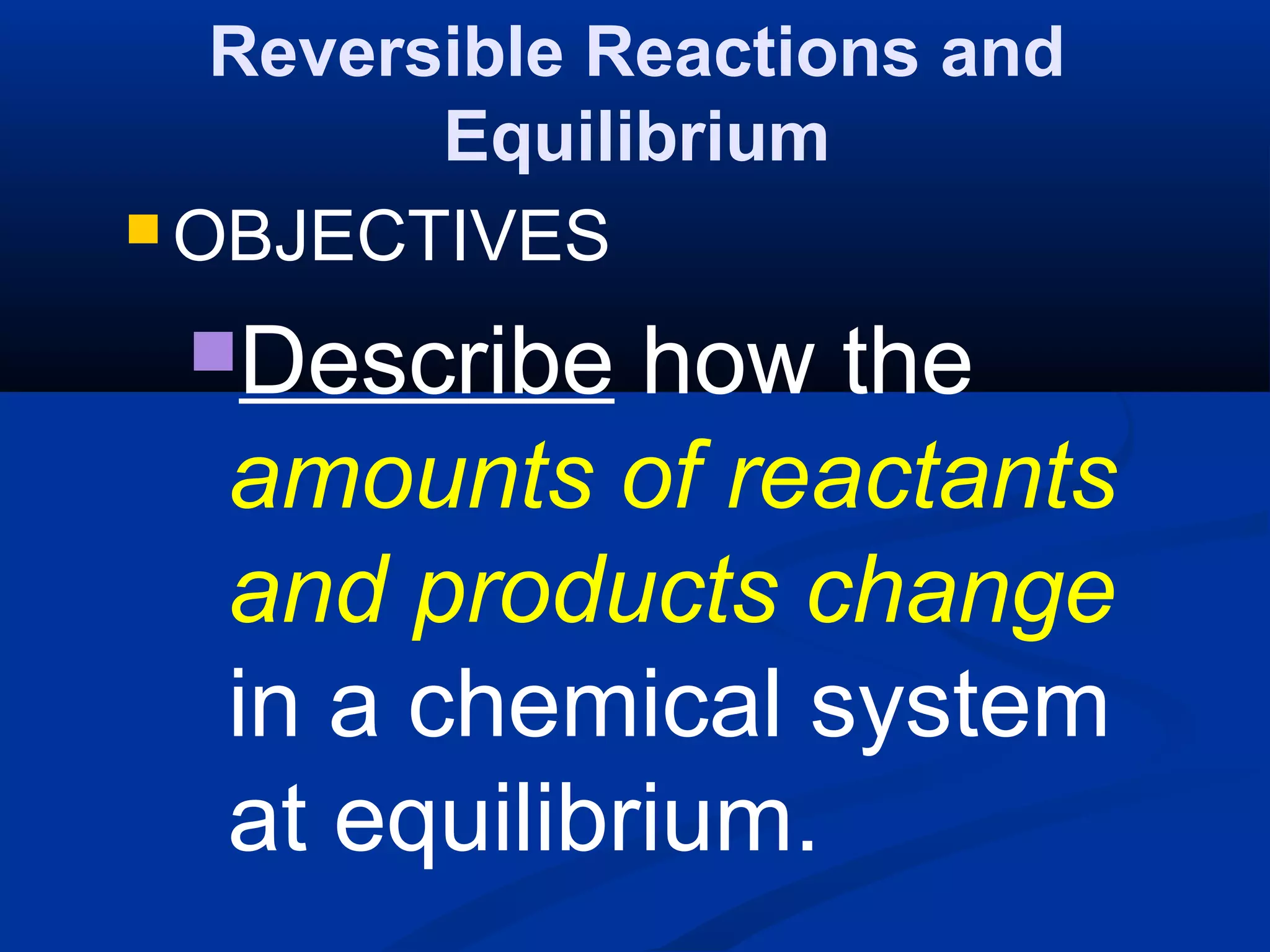 Reversible Reactions and
Equilibrium
 OBJECTIVES
Describe how the
amounts of reactants
and products change
in a chemical system
at equilibrium.
 