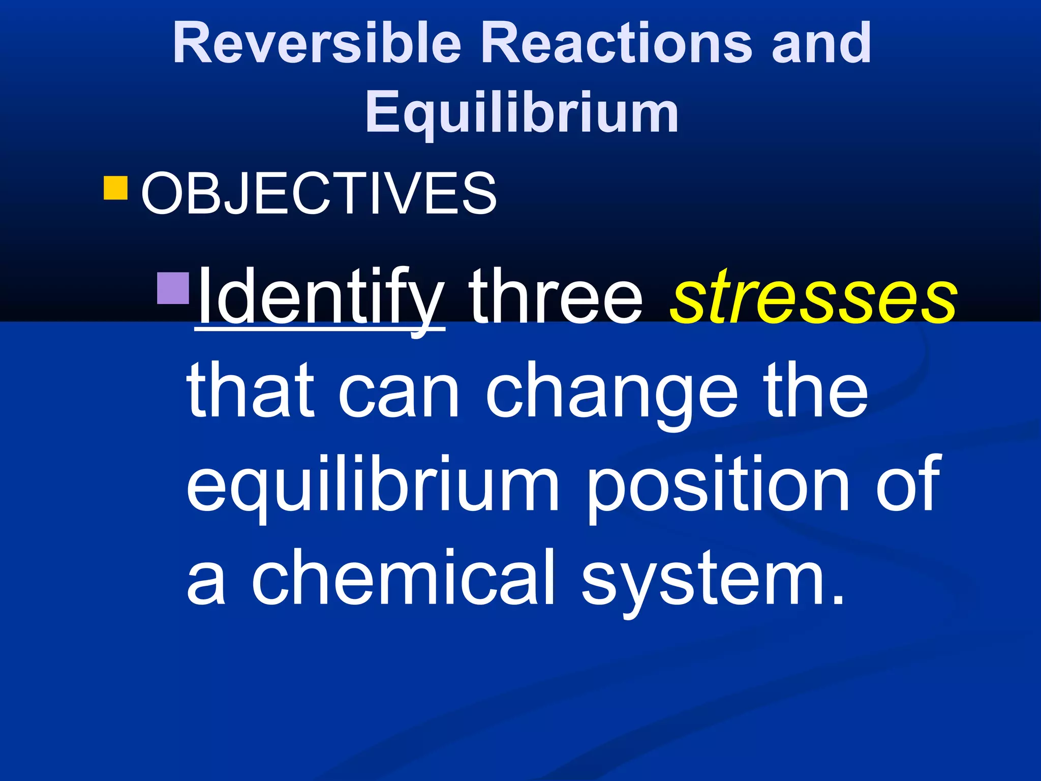 Reversible Reactions and
Equilibrium
 OBJECTIVES
Identify three stresses
that can change the
equilibrium position of
a chemical system.
 