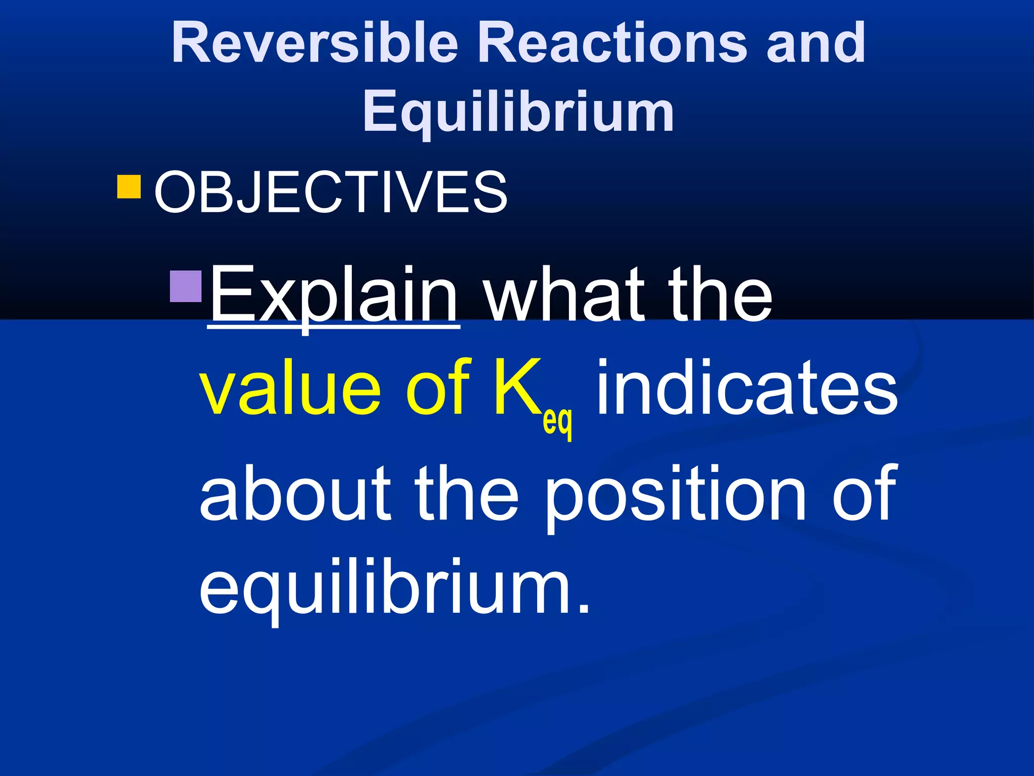 Reversible Reactions and
Equilibrium
 OBJECTIVES
Explain what the
value of Keq indicates
about the position of
equilibrium.
 