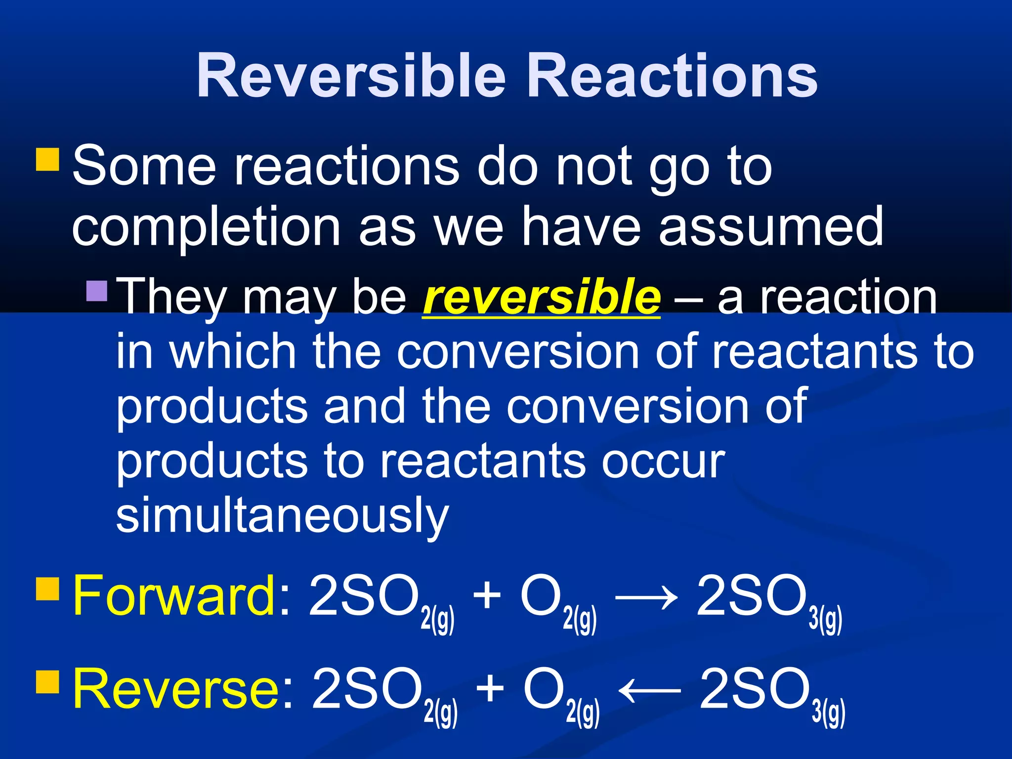Reversible Reactions
 Some reactions do not go to
completion as we have assumed
They may be reversible – a reaction
in which the conversion of reactants to
products and the conversion of
products to reactants occur
simultaneously
 Forward: 2SO2(g) + O2(g) → 2SO3(g)
 Reverse: 2SO2(g) + O2(g) ← 2SO3(g)
 