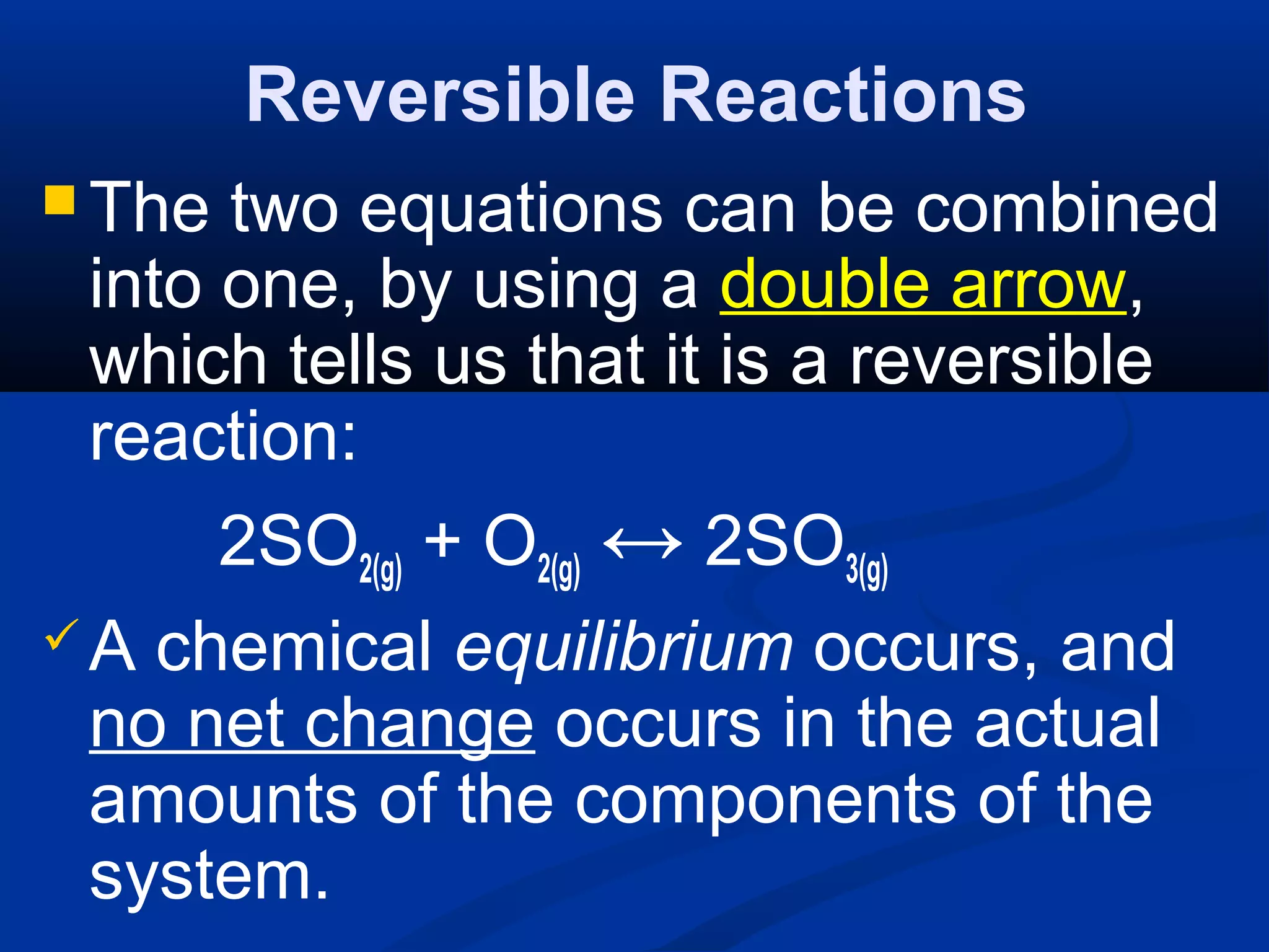 Reversible Reactions
 The two equations can be combined
into one, by using a double arrow,
which tells us that it is a reversible
reaction:
2SO2(g) + O2(g) ↔ 2SO3(g)
A chemical equilibrium occurs, and
no net change occurs in the actual
amounts of the components of the
system.
 