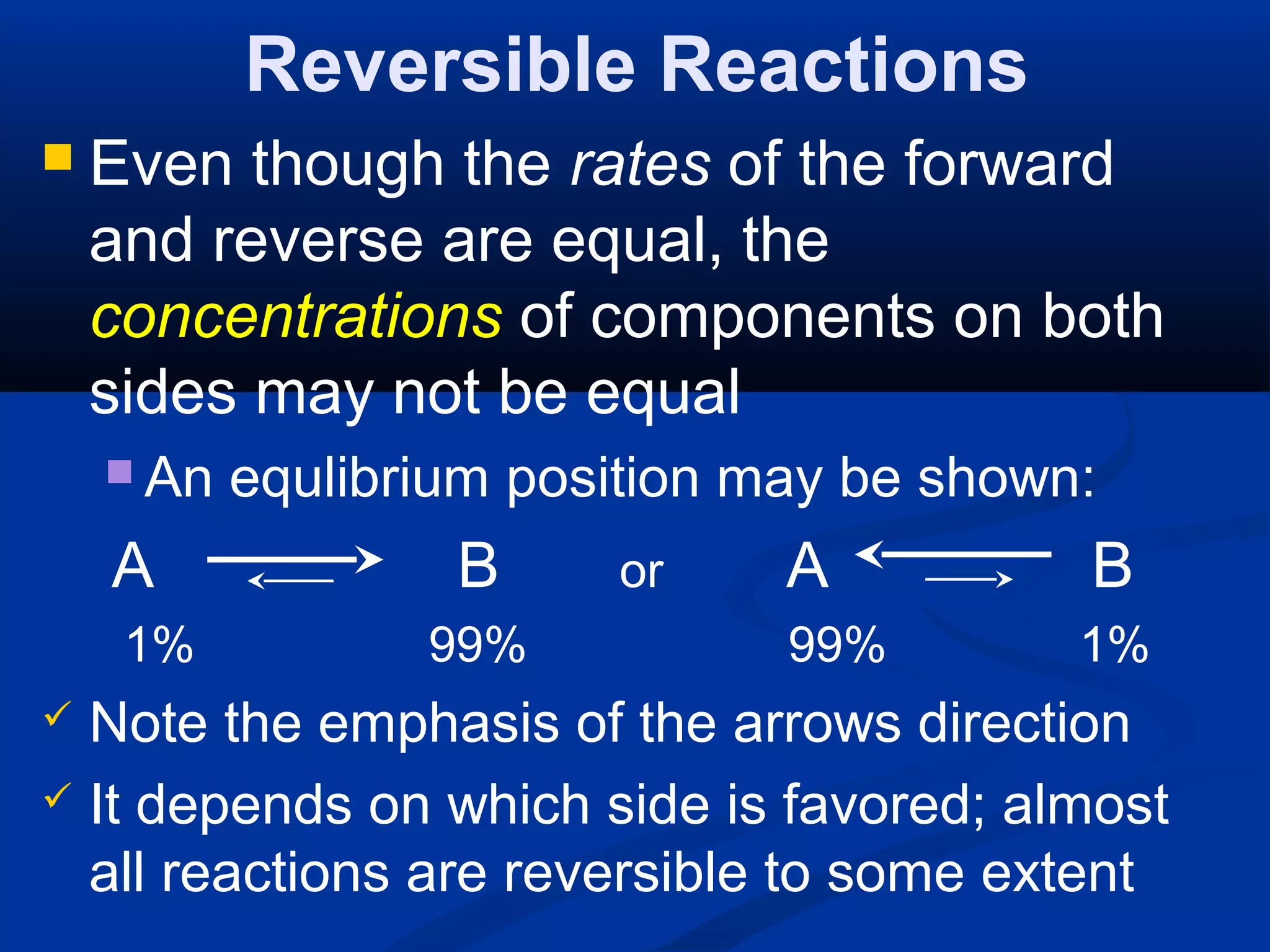 Reversible Reactions
 Even though the rates of the forward
and reverse are equal, the
concentrations of components on both
sides may not be equal
 An equlibrium position may be shown:
A B or A B
1% 99% 99% 1%
 Note the emphasis of the arrows direction
 It depends on which side is favored; almost
all reactions are reversible to some extent
 