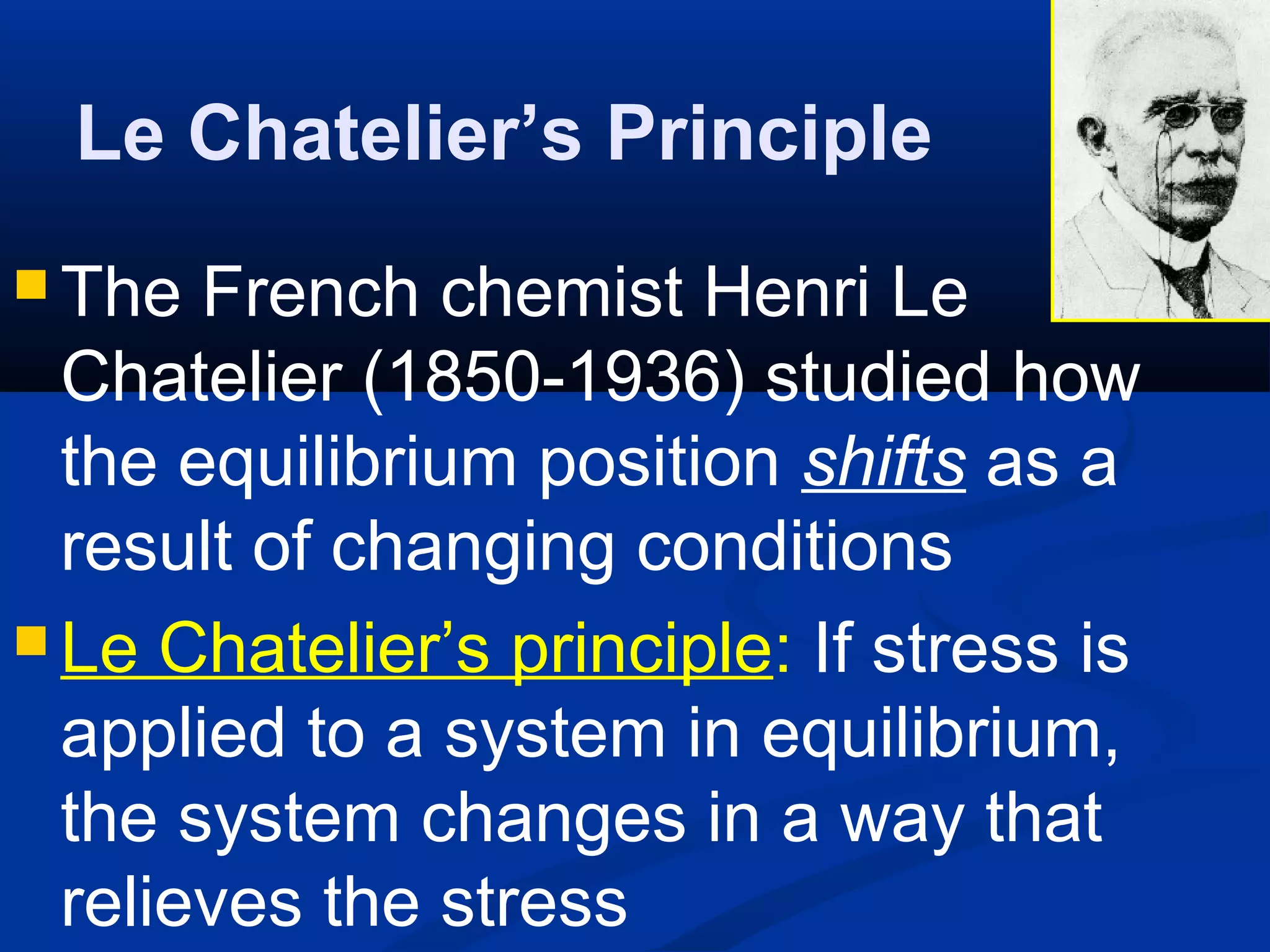 Le Chatelier’s Principle
 The French chemist Henri Le
Chatelier (1850-1936) studied how
the equilibrium position shifts as a
result of changing conditions
 Le Chatelier’s principle: If stress is
applied to a system in equilibrium,
the system changes in a way that
relieves the stress
 