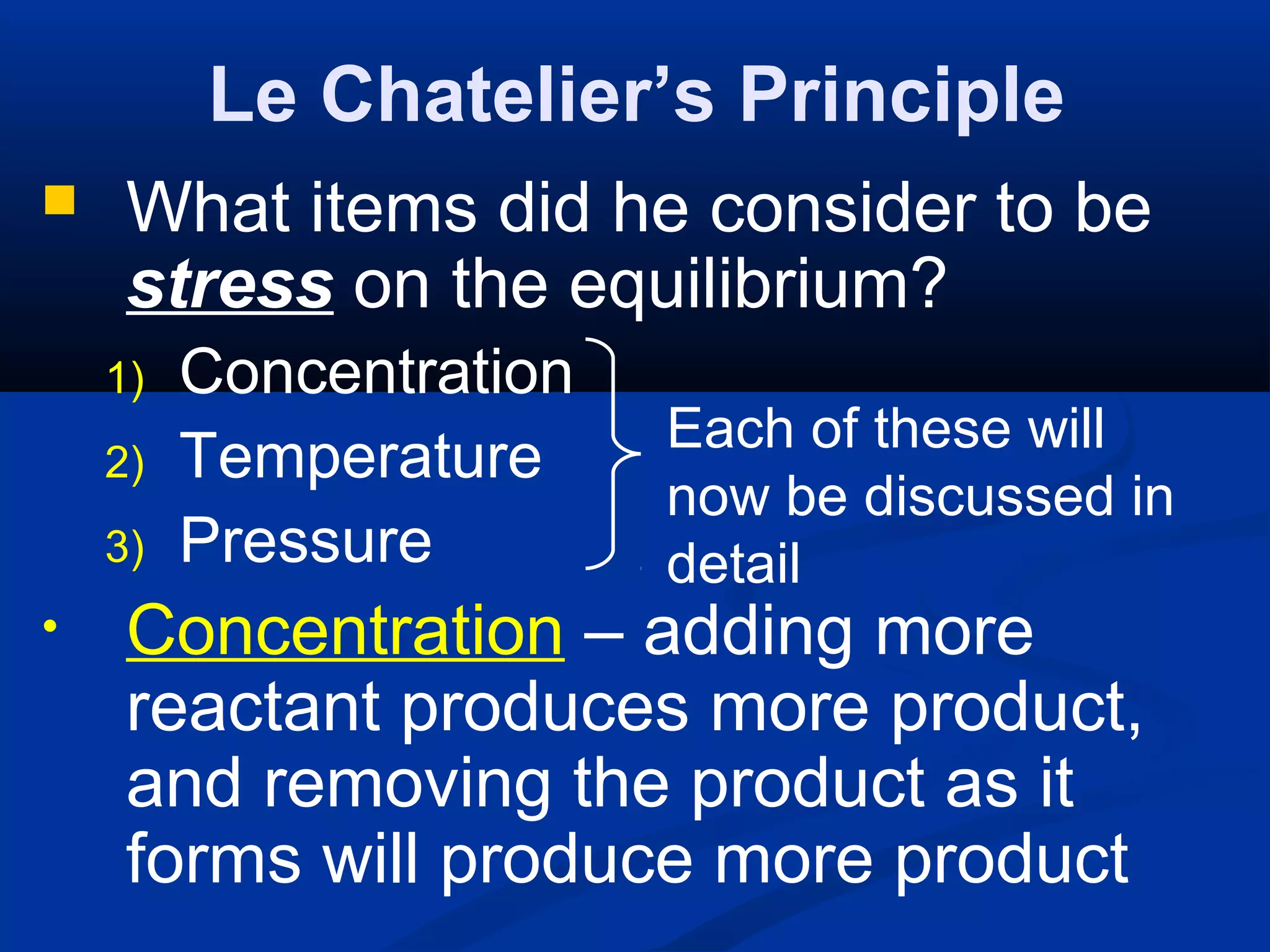 Le Chatelier’s Principle
 What items did he consider to be
stress on the equilibrium?
1) Concentration
2) Temperature
3) Pressure
• Concentration – adding more
reactant produces more product,
and removing the product as it
forms will produce more product
Each of these will
now be discussed in
detail
 