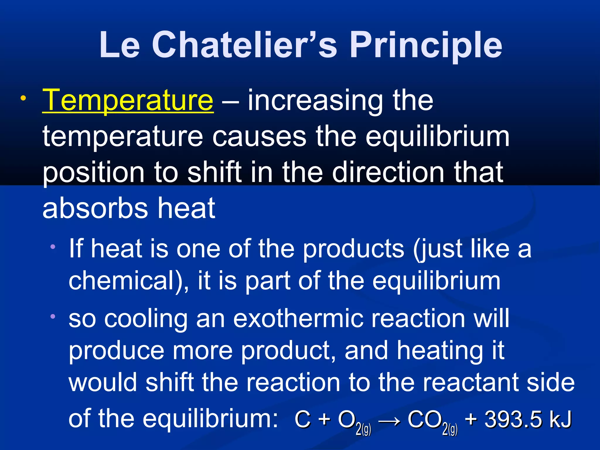 Le Chatelier’s Principle
• Temperature – increasing the
temperature causes the equilibrium
position to shift in the direction that
absorbs heat
• If heat is one of the products (just like a
chemical), it is part of the equilibrium
• so cooling an exothermic reaction will
produce more product, and heating it
would shift the reaction to the reactant side
of the equilibrium: C + OC + O22(g)(g) →→ COCO22(g)(g) + 393.5 kJ+ 393.5 kJ
 