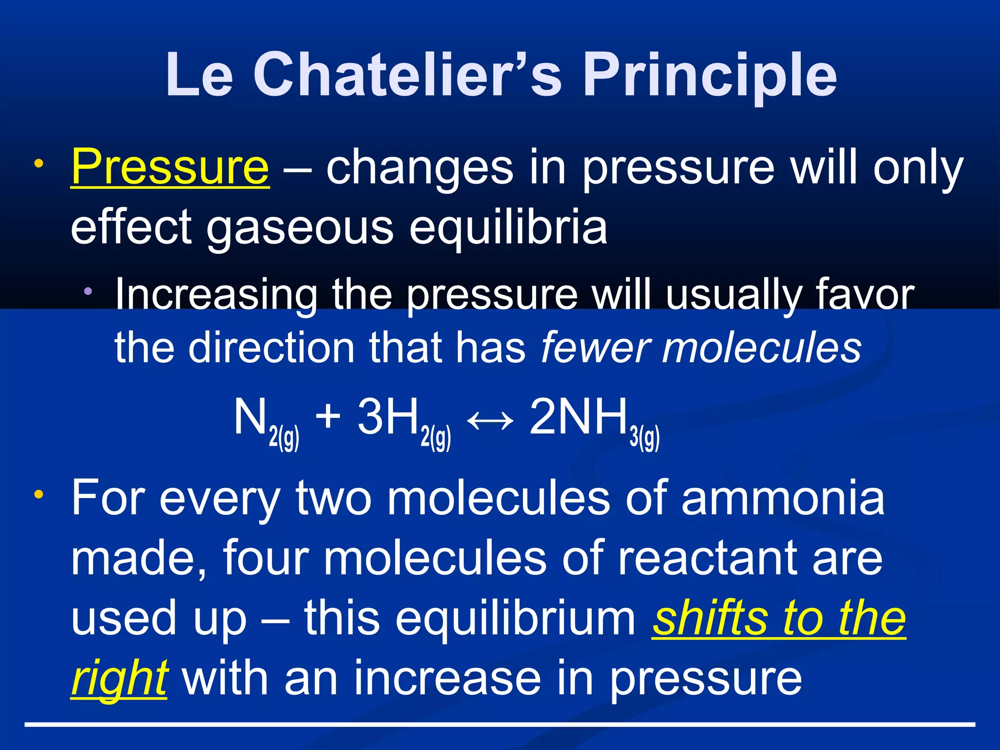 Le Chatelier’s Principle
• Pressure – changes in pressure will only
effect gaseous equilibria
• Increasing the pressure will usually favor
the direction that has fewer molecules
N2(g) + 3H2(g) ↔ 2NH3(g)
• For every two molecules of ammonia
made, four molecules of reactant are
used up – this equilibrium shifts to the
right with an increase in pressure
 