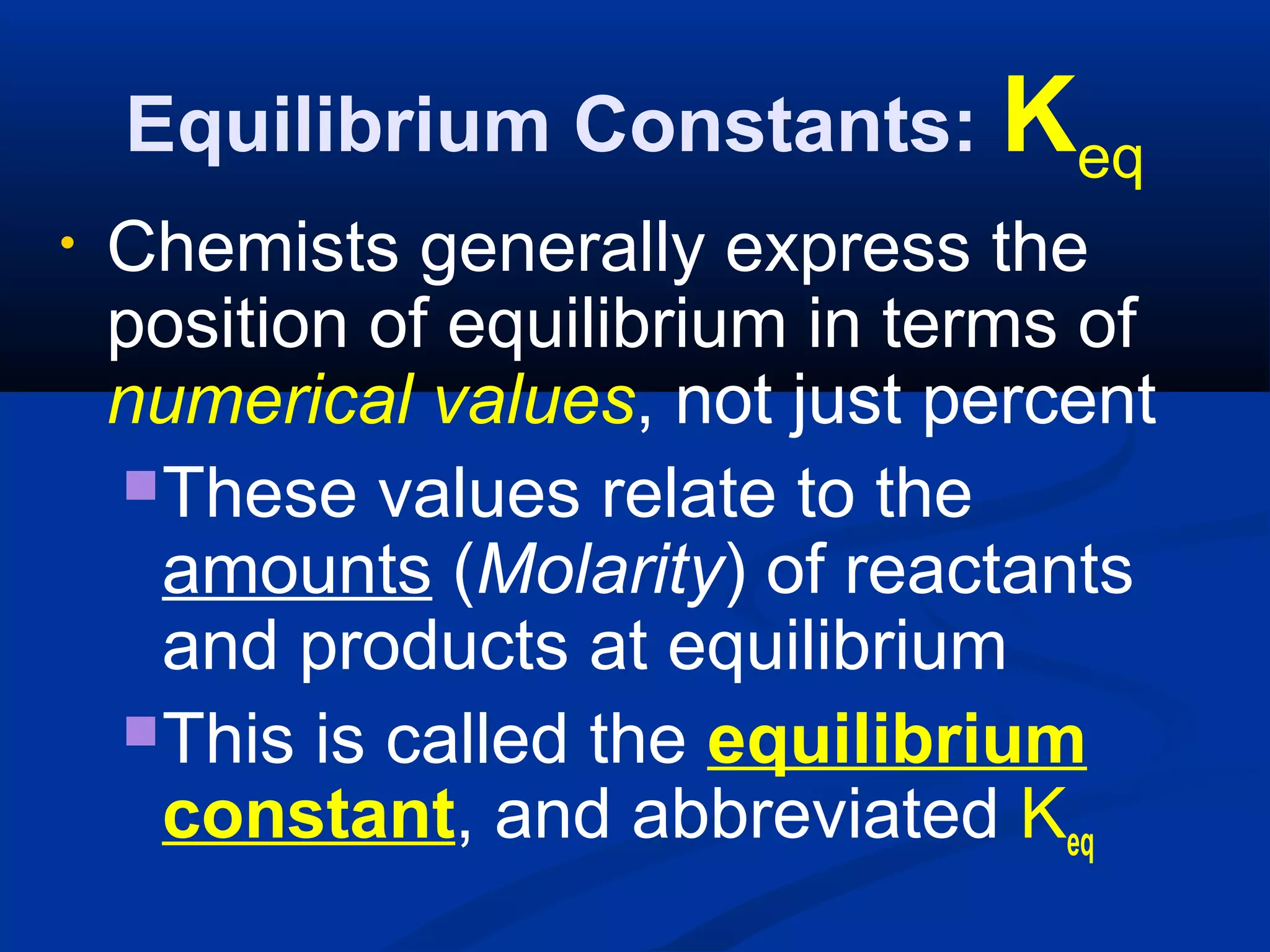 Equilibrium Constants: Keq
• Chemists generally express the
position of equilibrium in terms of
numerical values, not just percent
These values relate to the
amounts (Molarity) of reactants
and products at equilibrium
This is called the equilibrium
constant, and abbreviated Keq
 
