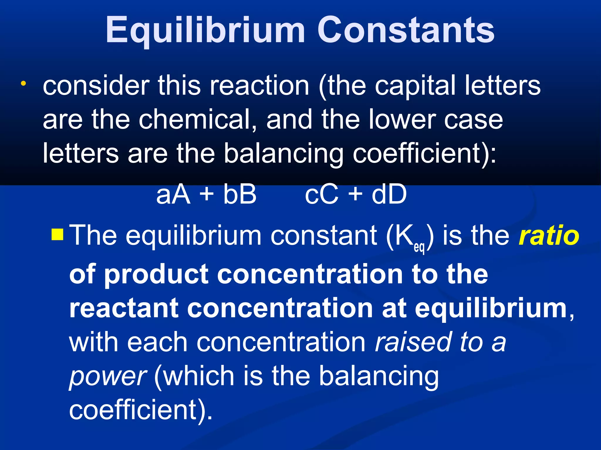 Equilibrium Constants
• consider this reaction (the capital letters
are the chemical, and the lower case
letters are the balancing coefficient):
aA + bB cC + dD
 The equilibrium constant (Keq) is the ratio
of product concentration to the
reactant concentration at equilibrium,
with each concentration raised to a
power (which is the balancing
coefficient).
 