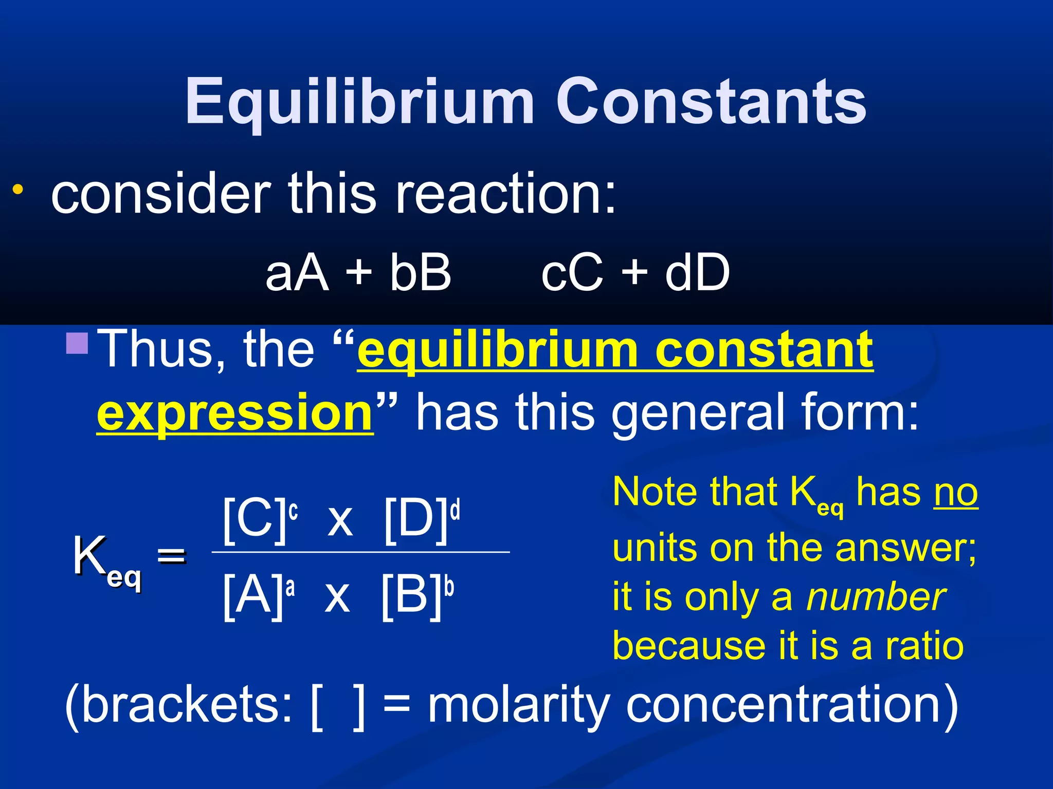 Equilibrium Constants
• consider this reaction:
aA + bB cC + dD
Thus, the “equilibrium constant
expression” has this general form:
[C]c
x [D]d
[A]a
x [B]b
(brackets: [ ] = molarity concentration)
KKeqeq ==
Note that Keq has no
units on the answer;
it is only a number
because it is a ratio
 