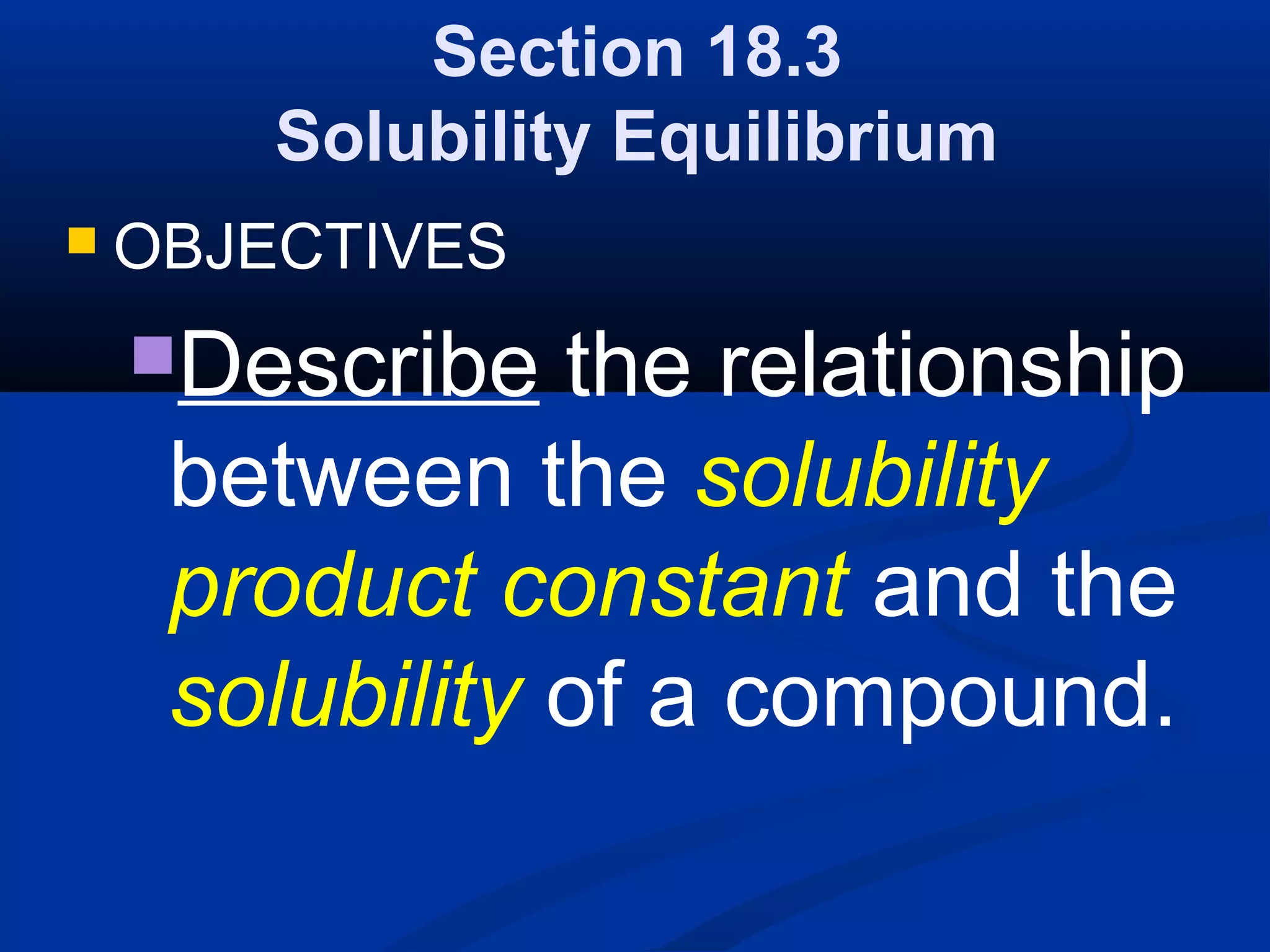 Section 18.3
Solubility Equilibrium
 OBJECTIVES
Describe the relationship
between the solubility
product constant and the
solubility of a compound.
 