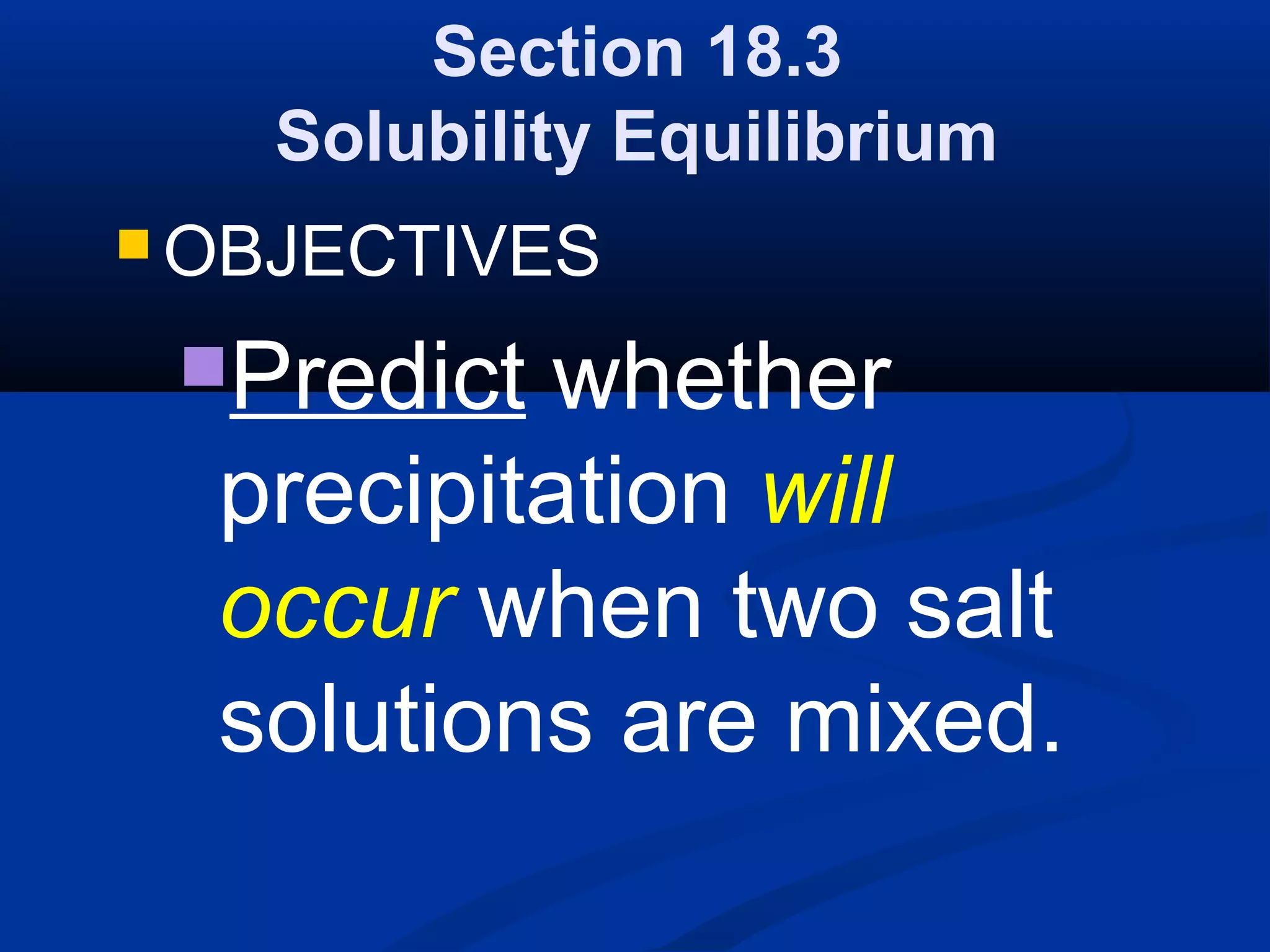 Section 18.3
Solubility Equilibrium
 OBJECTIVES
Predict whether
precipitation will
occur when two salt
solutions are mixed.
 