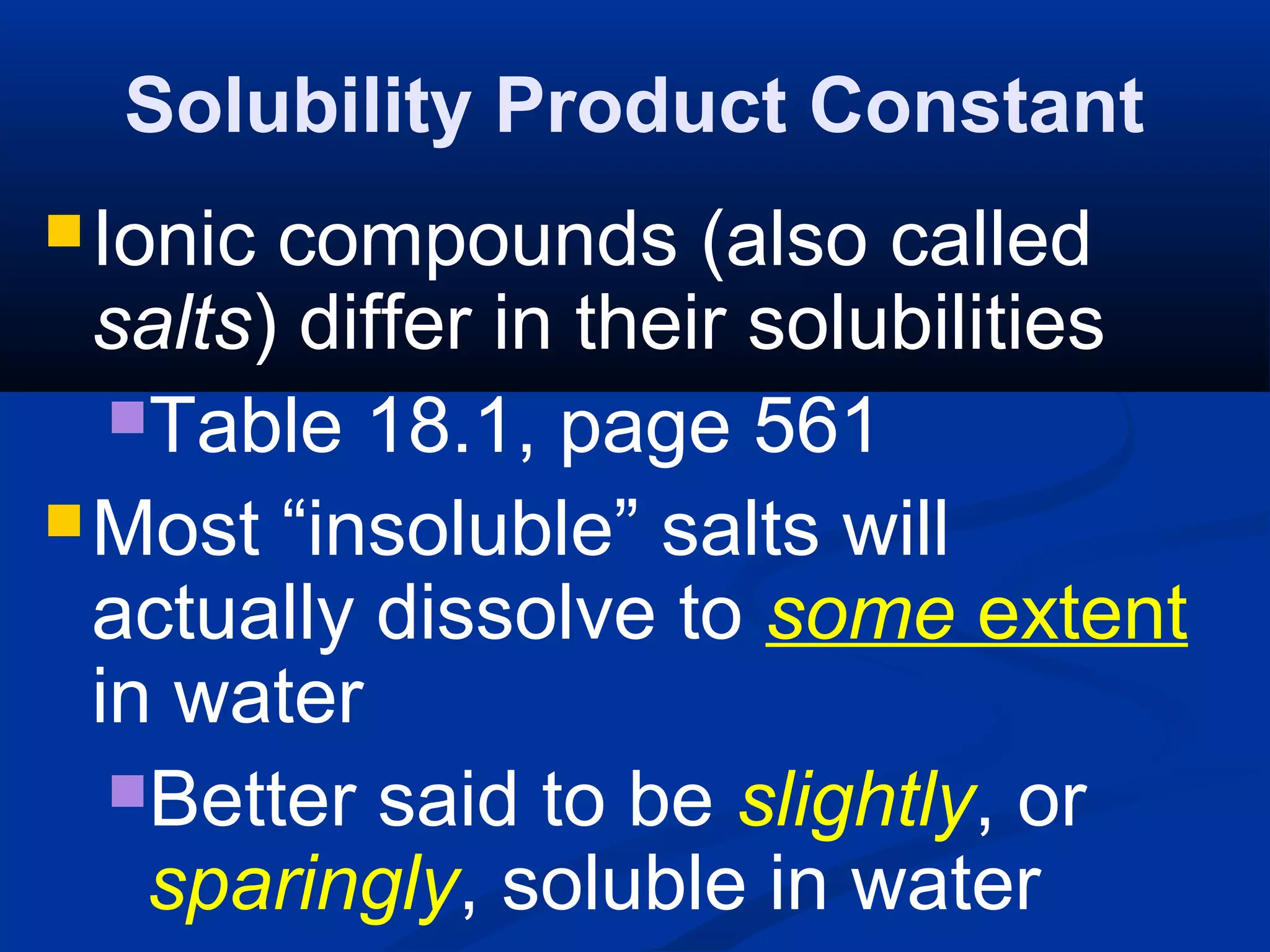 Solubility Product Constant
Ionic compounds (also called
salts) differ in their solubilities
Table 18.1, page 561
Most “insoluble” salts will
actually dissolve to some extent
in water
Better said to be slightly, or
sparingly, soluble in water
 