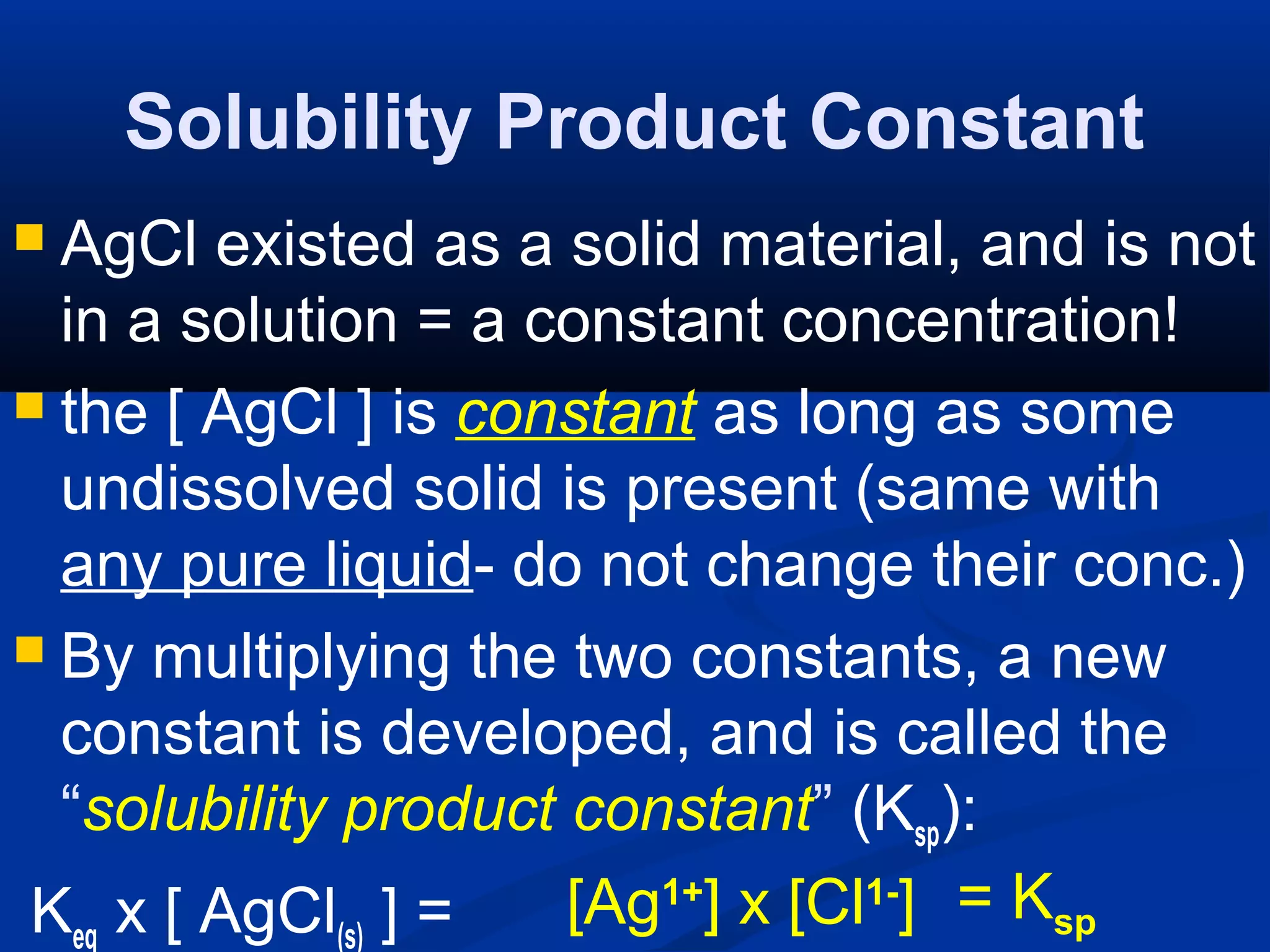 Solubility Product Constant
 AgCl existed as a solid material, and is not
in a solution = a constant concentration!
 the [ AgCl ] is constant as long as some
undissolved solid is present (same with
any pure liquid- do not change their conc.)
 By multiplying the two constants, a new
constant is developed, and is called the
“solubility product constant” (Ksp):
Keq x [ AgCl(s) ] = [Ag1+
] x [Cl1-
] = Ksp
 