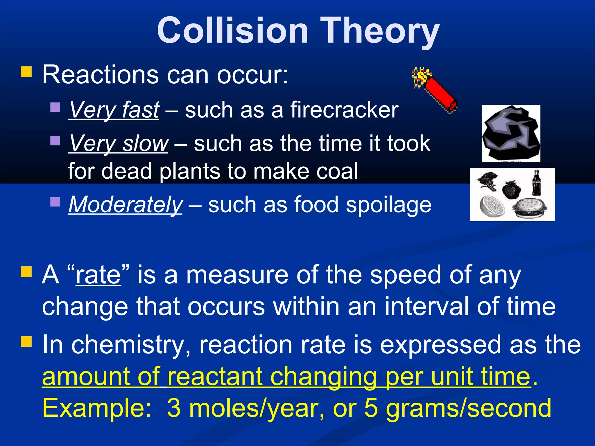 Collision Theory
 Reactions can occur:
 Very fast – such as a firecracker
 Very slow – such as the time it took
for dead plants to make coal
 Moderately – such as food spoilage
 A “rate” is a measure of the speed of any
change that occurs within an interval of time
 In chemistry, reaction rate is expressed as the
amount of reactant changing per unit time.
Example: 3 moles/year, or 5 grams/second
 