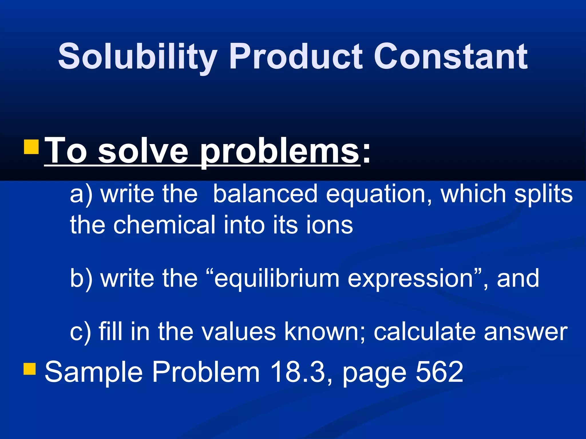 Solubility Product Constant
To solve problems:
a) write the balanced equation, which splits
the chemical into its ions
b) write the “equilibrium expression”, and
c) fill in the values known; calculate answer
 Sample Problem 18.3, page 562
 