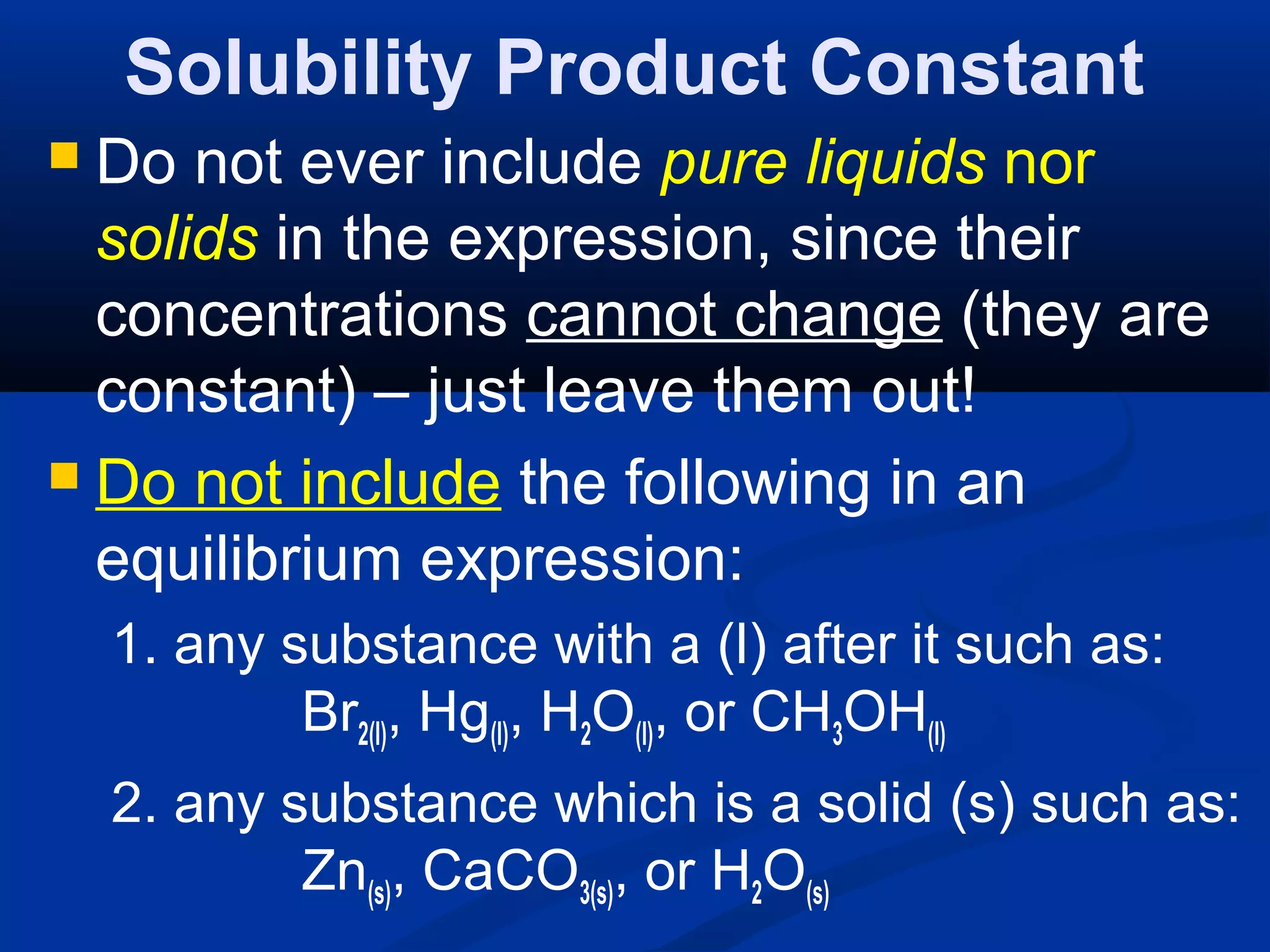 Solubility Product Constant
 Do not ever include pure liquids nor
solids in the expression, since their
concentrations cannot change (they are
constant) – just leave them out!
 Do not include the following in an
equilibrium expression:
1. any substance with a (l) after it such as:
Br2(l), Hg(l), H2O(l), or CH3OH(l)
2. any substance which is a solid (s) such as:
Zn(s), CaCO3(s), or H2O(s)
 