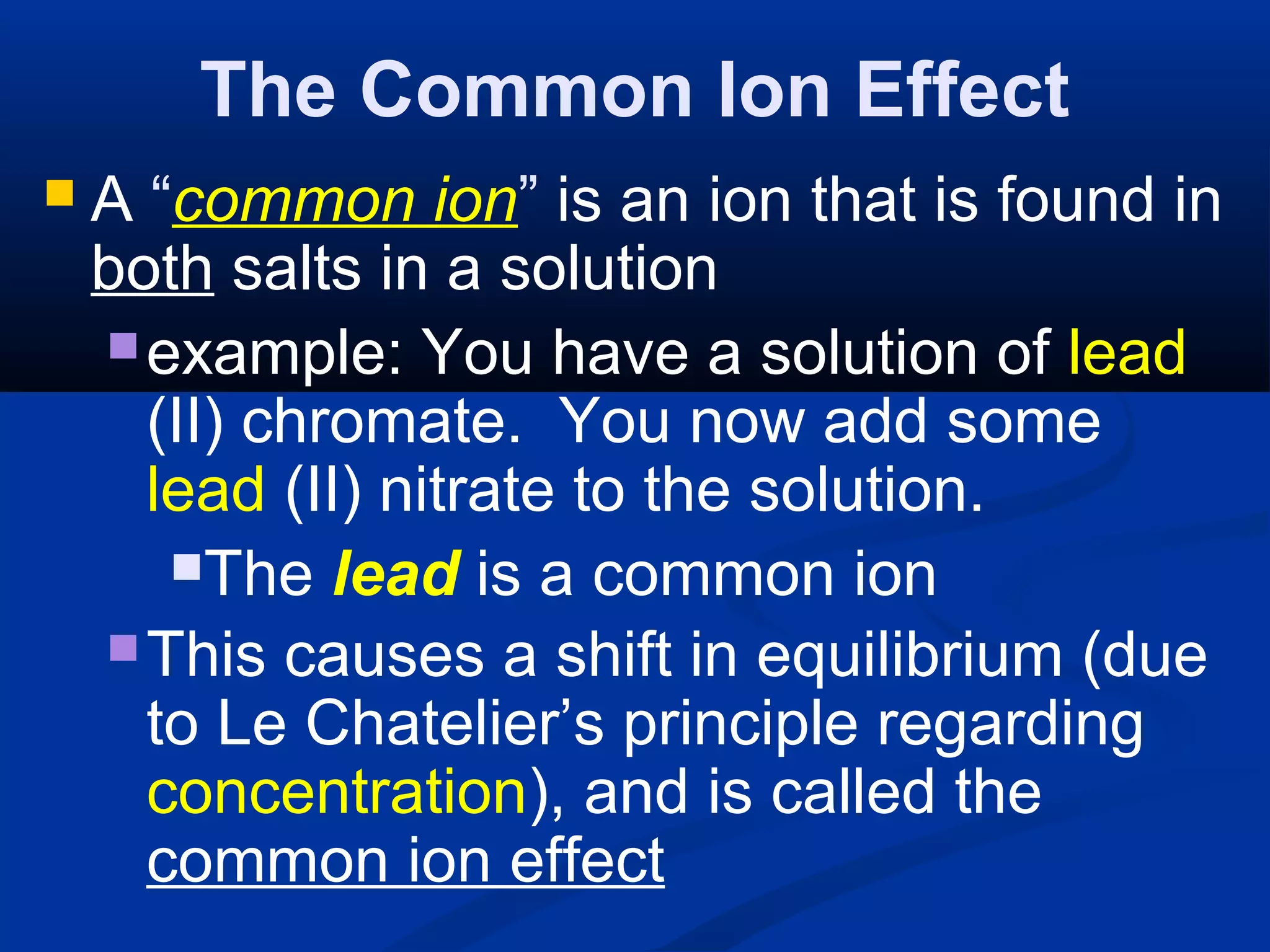 The Common Ion Effect
 A “common ion” is an ion that is found in
both salts in a solution
example: You have a solution of lead
(II) chromate. You now add some
lead (II) nitrate to the solution.
The lead is a common ion
This causes a shift in equilibrium (due
to Le Chatelier’s principle regarding
concentration), and is called the
common ion effect
 