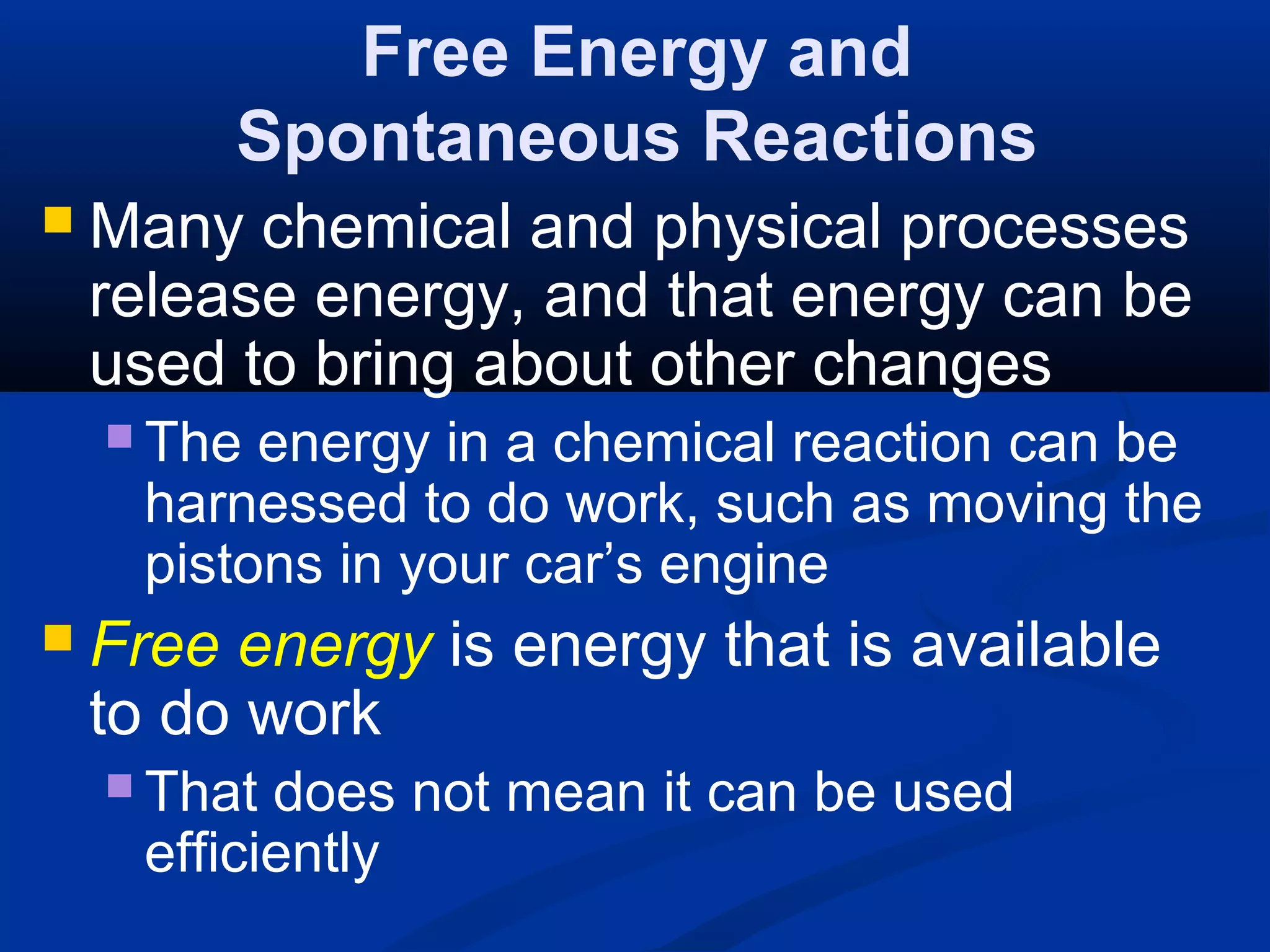 Free Energy and
Spontaneous Reactions
 Many chemical and physical processes
release energy, and that energy can be
used to bring about other changes
 The energy in a chemical reaction can be
harnessed to do work, such as moving the
pistons in your car’s engine
 Free energy is energy that is available
to do work
 That does not mean it can be used
efficiently
 