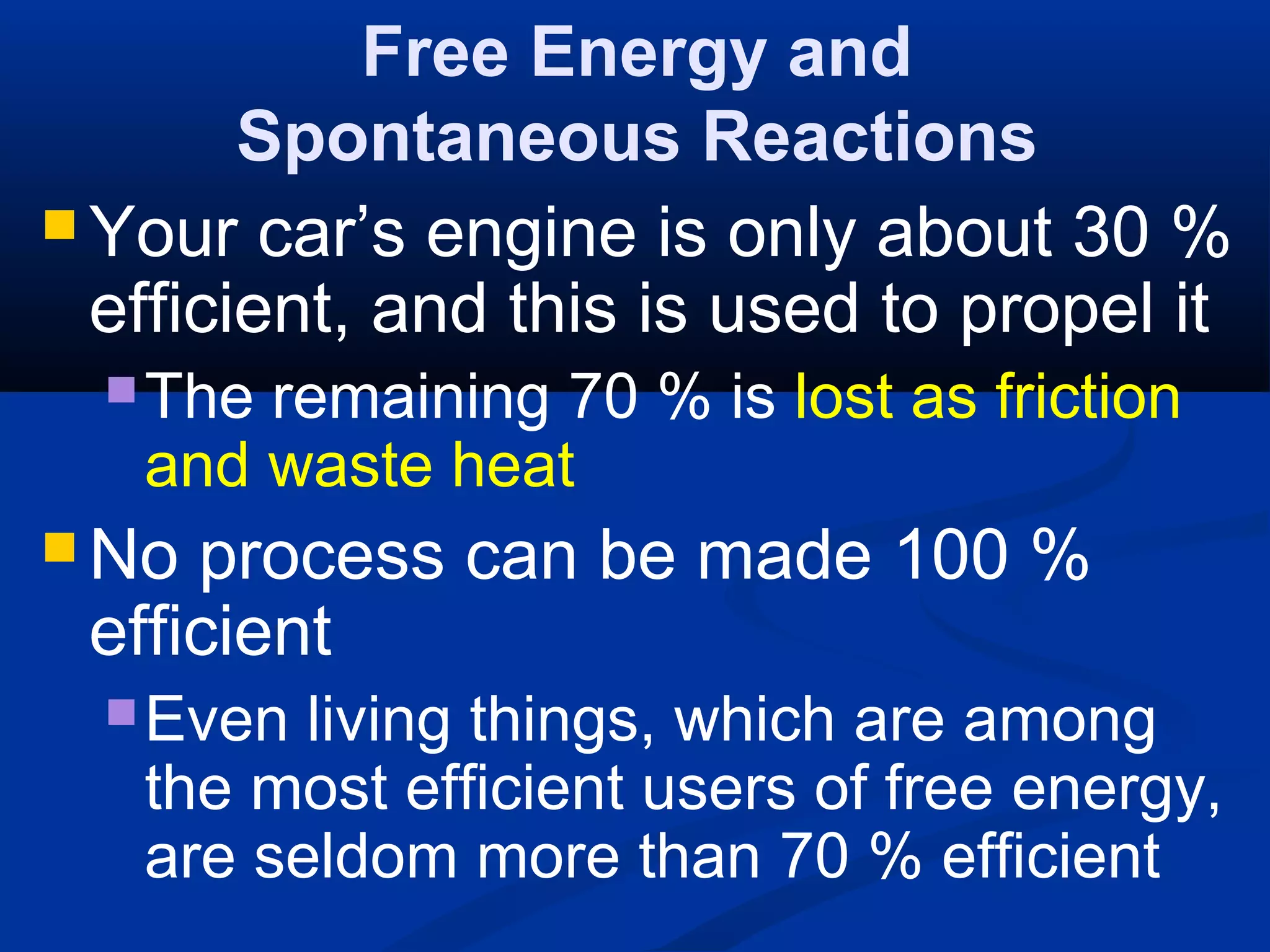 Free Energy and
Spontaneous Reactions
 Your car’s engine is only about 30 %
efficient, and this is used to propel it
The remaining 70 % is lost as friction
and waste heat
 No process can be made 100 %
efficient
Even living things, which are among
the most efficient users of free energy,
are seldom more than 70 % efficient
 