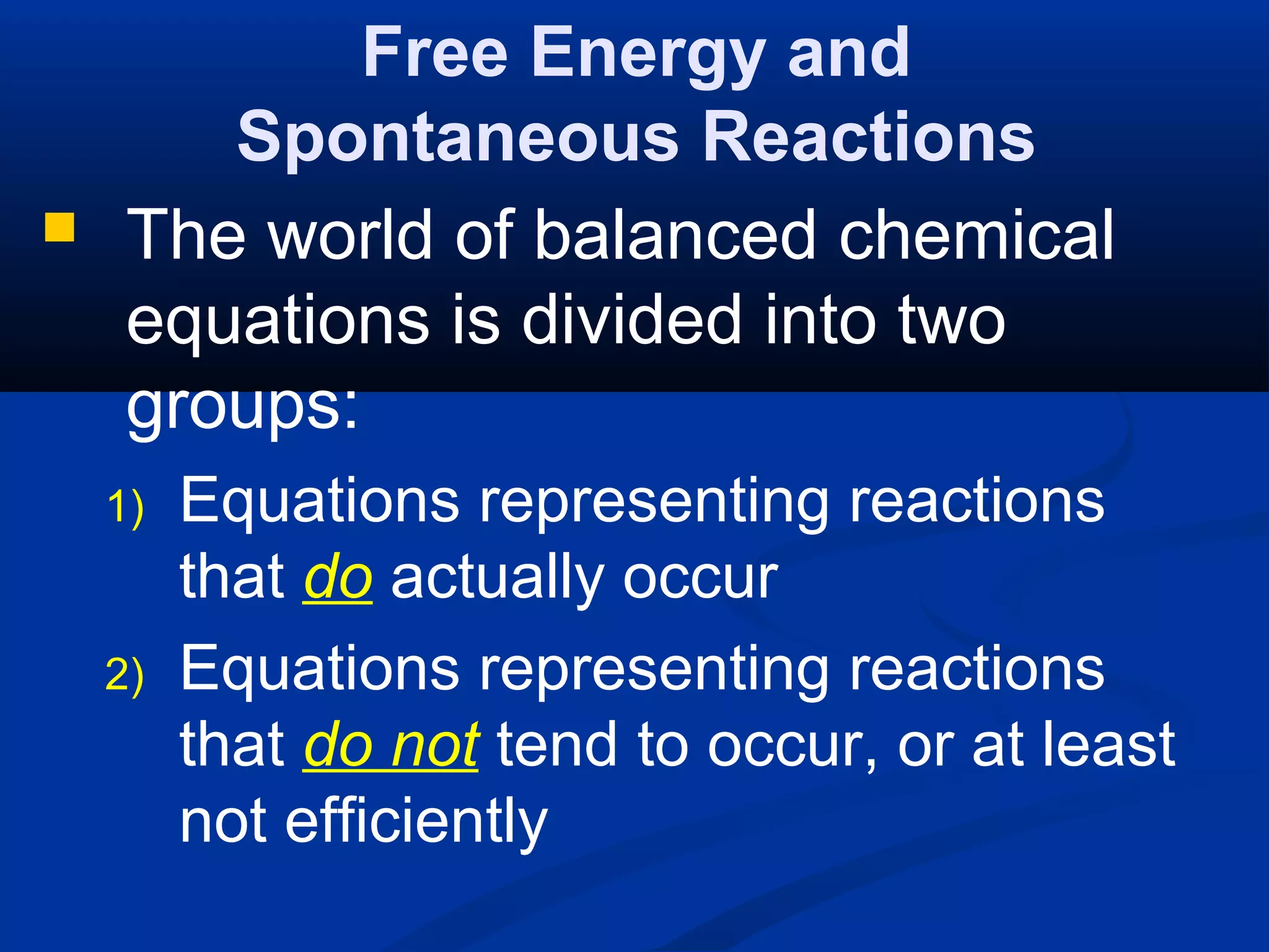 Free Energy and
Spontaneous Reactions
 The world of balanced chemical
equations is divided into two
groups:
1) Equations representing reactions
that do actually occur
2) Equations representing reactions
that do not tend to occur, or at least
not efficiently
 