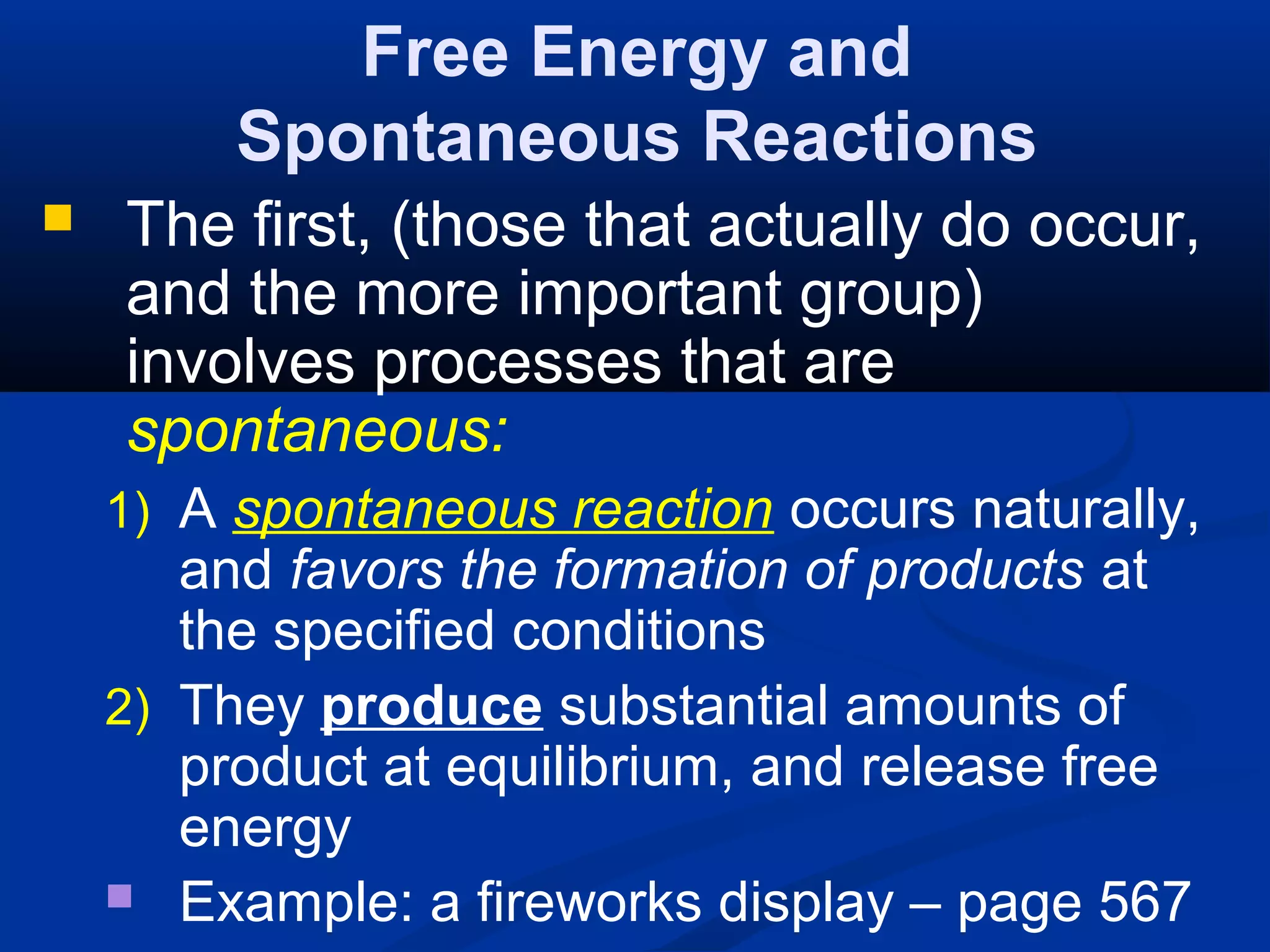 Free Energy and
Spontaneous Reactions
 The first, (those that actually do occur,
and the more important group)
involves processes that are
spontaneous:
1) A spontaneous reaction occurs naturally,
and favors the formation of products at
the specified conditions
2) They produce substantial amounts of
product at equilibrium, and release free
energy
 Example: a fireworks display – page 567
 