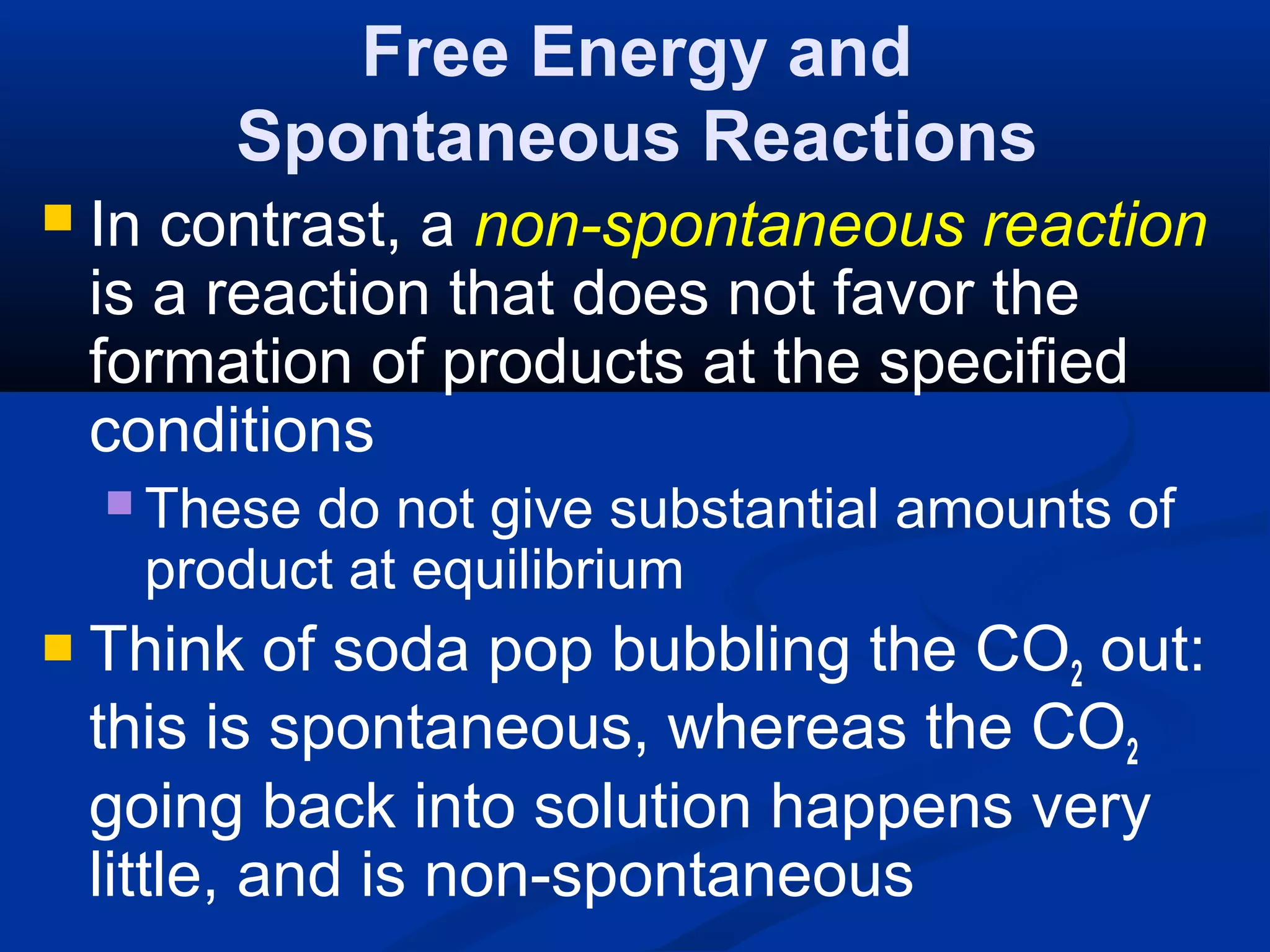 Free Energy and
Spontaneous Reactions
 In contrast, a non-spontaneous reaction
is a reaction that does not favor the
formation of products at the specified
conditions
 These do not give substantial amounts of
product at equilibrium
 Think of soda pop bubbling the CO2 out:
this is spontaneous, whereas the CO2
going back into solution happens very
little, and is non-spontaneous
 