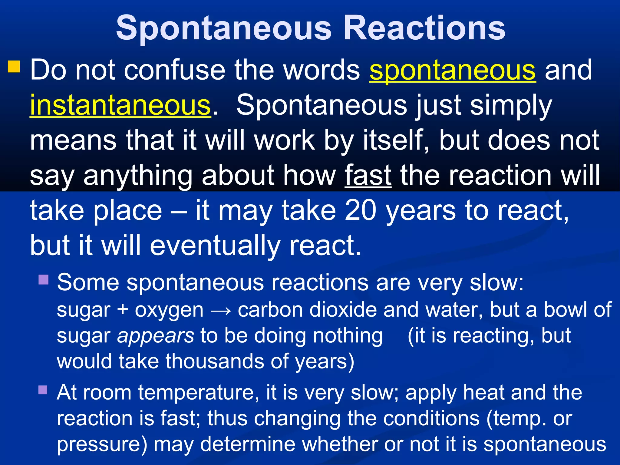Spontaneous Reactions
 Do not confuse the words spontaneous and
instantaneous. Spontaneous just simply
means that it will work by itself, but does not
say anything about how fast the reaction will
take place – it may take 20 years to react,
but it will eventually react.
 Some spontaneous reactions are very slow:
sugar + oxygen → carbon dioxide and water, but a bowl of
sugar appears to be doing nothing (it is reacting, but
would take thousands of years)
 At room temperature, it is very slow; apply heat and the
reaction is fast; thus changing the conditions (temp. or
pressure) may determine whether or not it is spontaneous
 