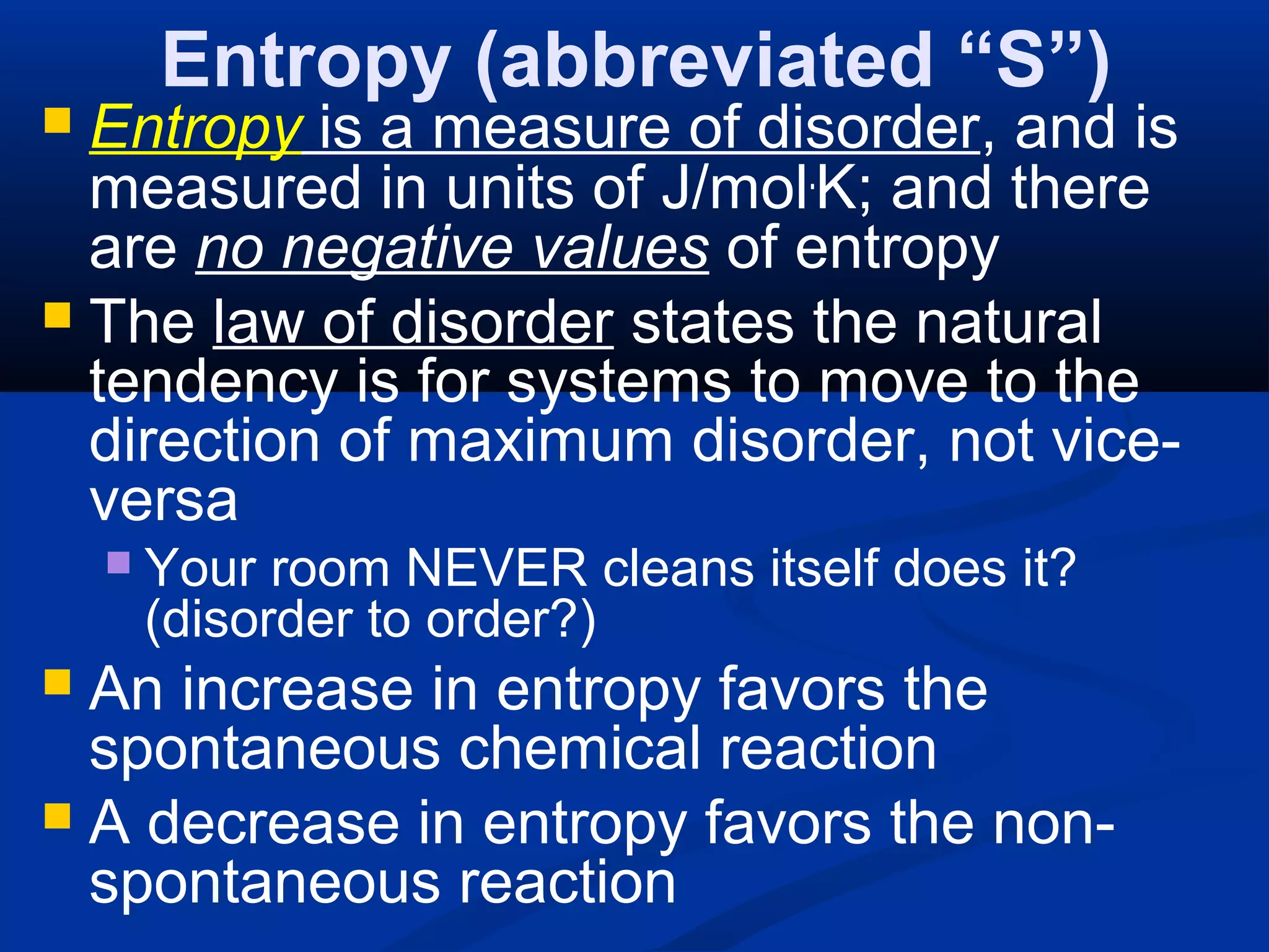 Entropy (abbreviated “S”)
 Entropy is a measure of disorder, and is
measured in units of J/mol.
K; and there
are no negative values of entropy
 The law of disorder states the natural
tendency is for systems to move to the
direction of maximum disorder, not vice-
versa
 Your room NEVER cleans itself does it?
(disorder to order?)
 An increase in entropy favors the
spontaneous chemical reaction
 A decrease in entropy favors the non-
spontaneous reaction
 