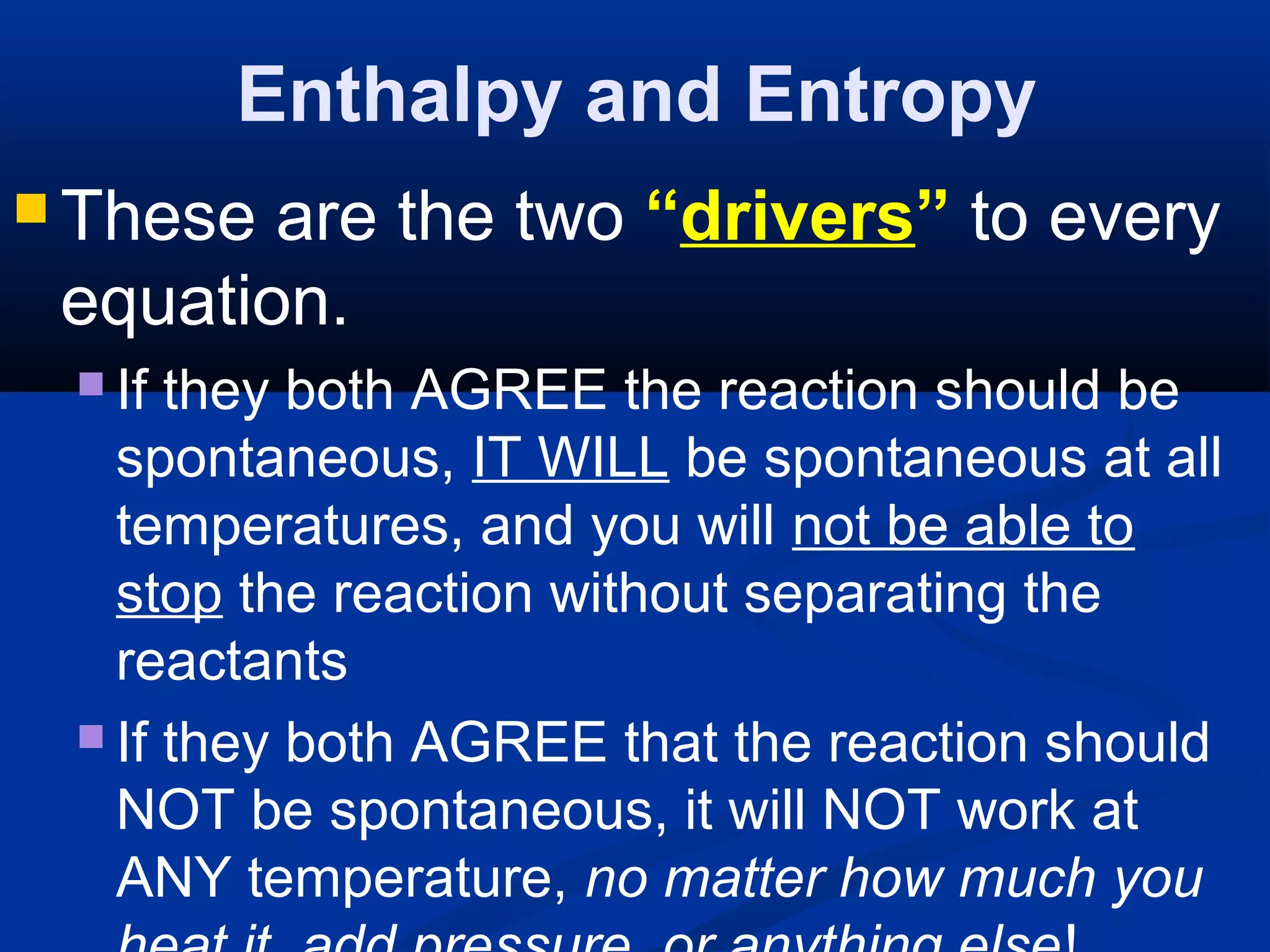 Enthalpy and Entropy
 These are the two “drivers” to every
equation.
 If they both AGREE the reaction should be
spontaneous, IT WILL be spontaneous at all
temperatures, and you will not be able to
stop the reaction without separating the
reactants
 If they both AGREE that the reaction should
NOT be spontaneous, it will NOT work at
ANY temperature, no matter how much you
 