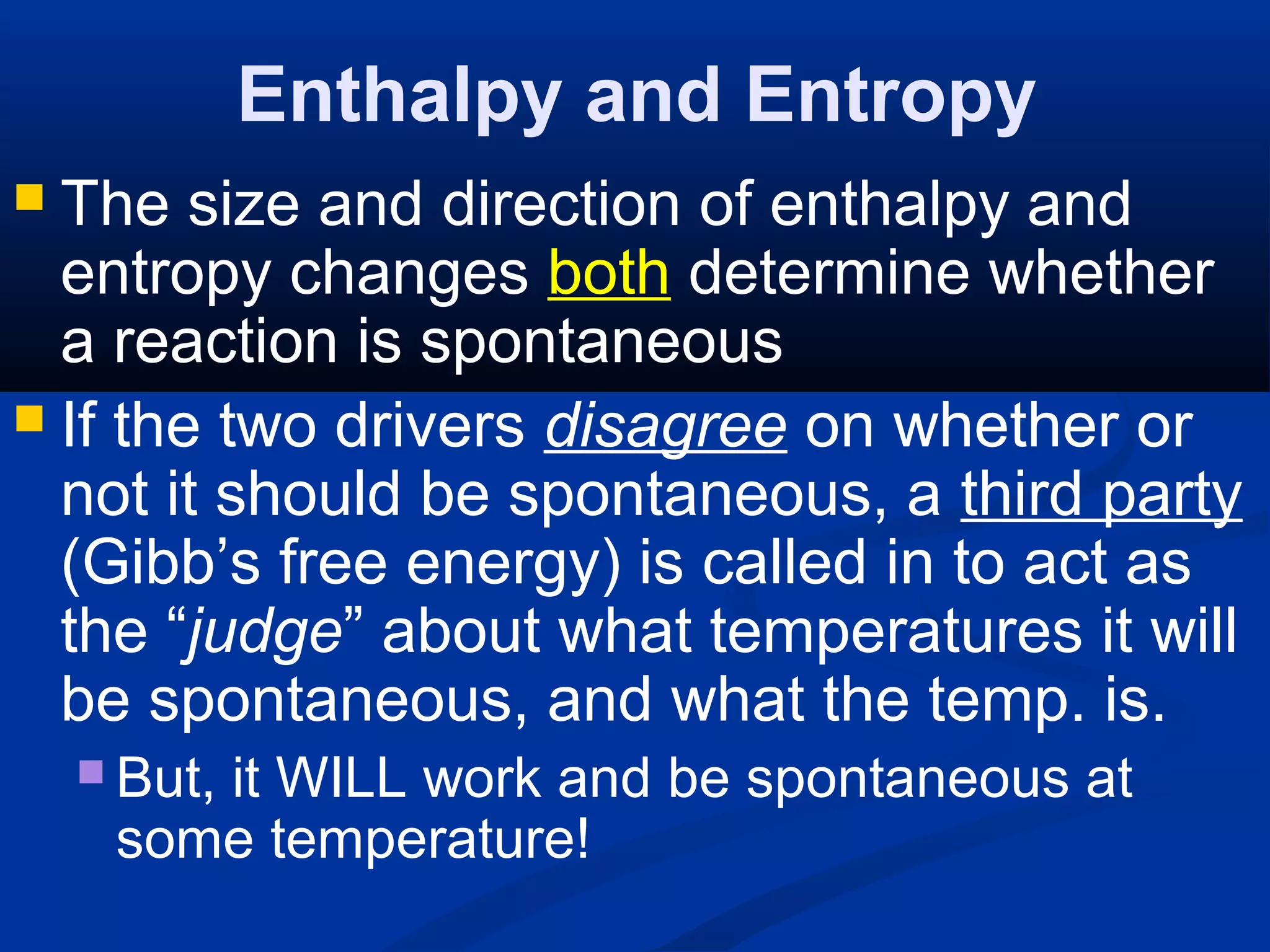 Enthalpy and Entropy
 The size and direction of enthalpy and
entropy changes both determine whether
a reaction is spontaneous
 If the two drivers disagree on whether or
not it should be spontaneous, a third party
(Gibb’s free energy) is called in to act as
the “judge” about what temperatures it will
be spontaneous, and what the temp. is.
 But, it WILL work and be spontaneous at
some temperature!
 